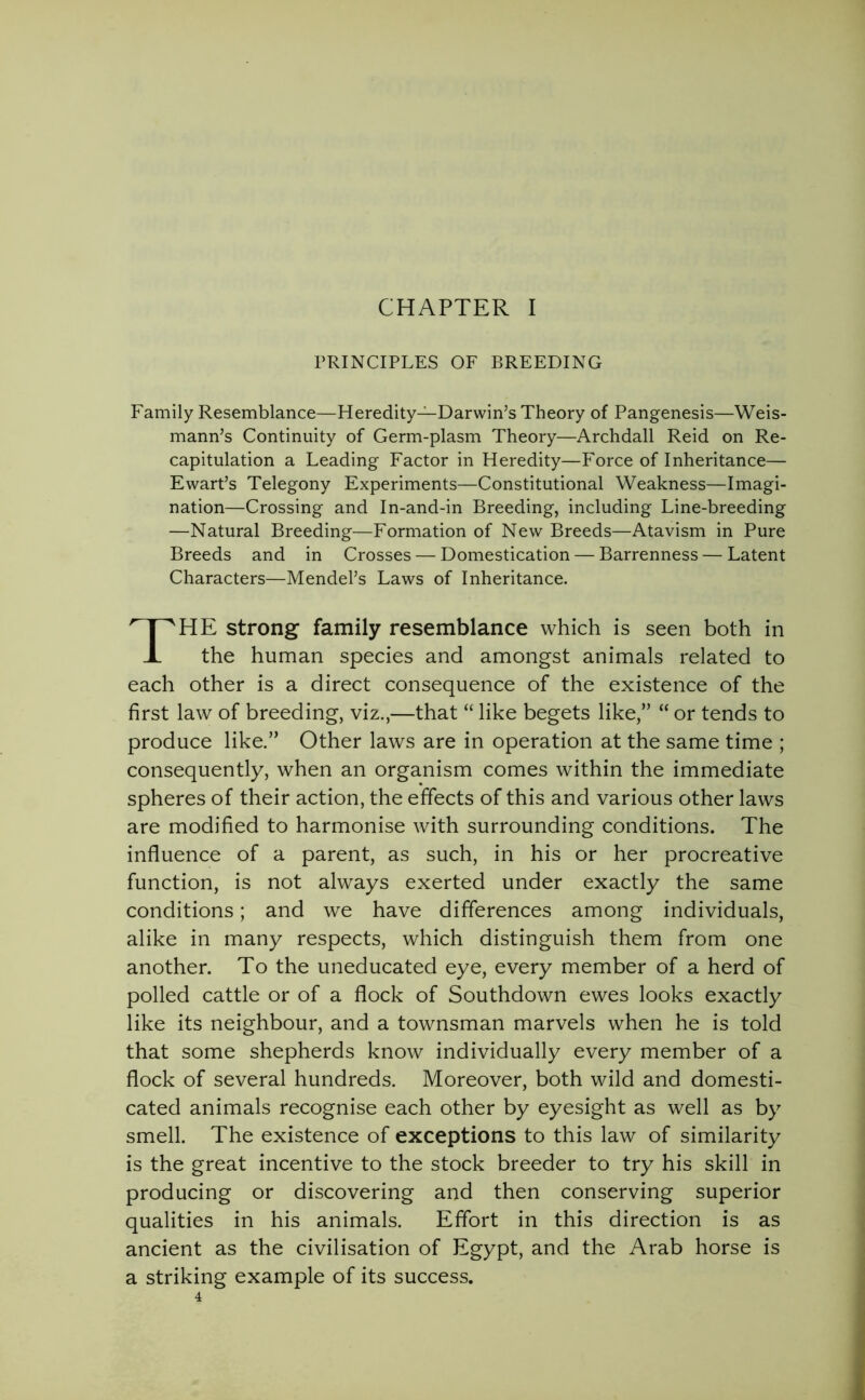 PRINCIPLES OF BREEDING Family Resemblance—Heredity—Darwin’s Theory of Pangenesis—Weis- mann’s Continuity of Germ-plasm Theory—Archdall Reid on Re- capitulation a Leading Factor in Heredity—Force of Inheritance— Ewart’s Telegony Experiments—Constitutional Weakness—Imagi- nation—Crossing and In-and-in Breeding, including Line-breeding —Natural Breeding—Formation of New Breeds—Atavism in Pure Breeds and in Crosses — Domestication — Barrenness — Latent Characters—Mendel’s Laws of Inheritance. THE strong family resemblance which is seen both in the human species and amongst animals related to each other is a direct consequence of the existence of the first law of breeding, viz.,—that “ like begets like,” “ or tends to produce like.” Other laws are in operation at the same time ; consequently, when an organism comes within the immediate spheres of their action, the effects of this and various other laws are modified to harmonise with surrounding conditions. The influence of a parent, as such, in his or her procreative function, is not always exerted under exactly the same conditions; and we have differences among individuals, alike in many respects, which distinguish them from one another. To the uneducated eye, every member of a herd of polled cattle or of a flock of Southdown ewes looks exactly like its neighbour, and a townsman marvels when he is told that some shepherds know individually every member of a flock of several hundreds. Moreover, both wild and domesti- cated animals recognise each other by eyesight as well as by smell. The existence of exceptions to this law of similarity is the great incentive to the stock breeder to try his skill in producing or discovering and then conserving superior qualities in his animals. Effort in this direction is as ancient as the civilisation of Egypt, and the Arab horse is a striking example of its success.