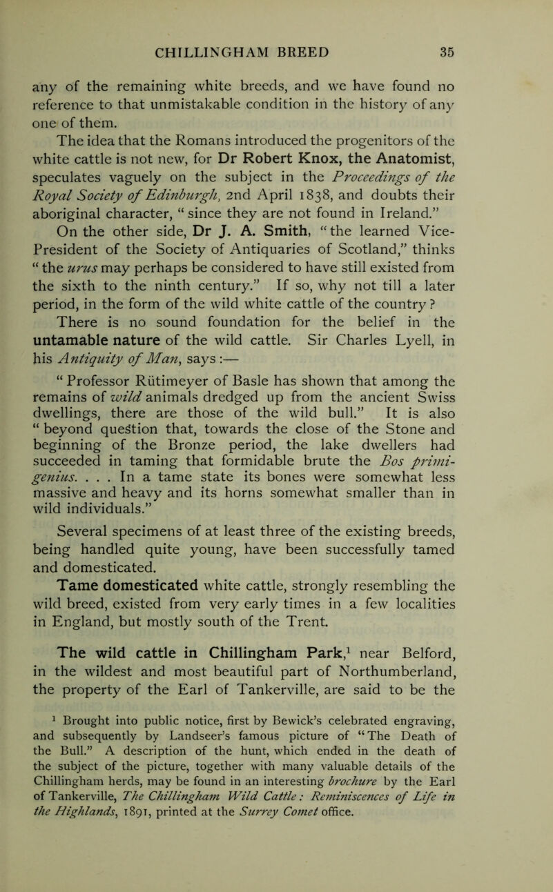 any of the remaining white breeds, and we have found no reference to that unmistakable condition in the history of any one of them. The idea that the Romans introduced the progenitors of the white cattle is not new, for Dr Robert Knox, the Anatomist, speculates vaguely on the subject in the Proceedings of the Royal Society of Edinburgh, 2nd April 1838, and doubts their aboriginal character, “since they are not found in Ireland.” On the other side, Dr J. A. Smith, “the learned Vice- President of the Society of Antiquaries of Scotland,” thinks “ the urus may perhaps be considered to have still existed from the sixth to the ninth century.” If so, why not till a later period, in the form of the wild white cattle of the country ? There is no sound foundation for the belief in the untamable nature of the wild cattle. Sir Charles Lyell, in his Antiquity of Man, says :— “ Professor Rutimeyer of Basle has shown that among the remains of wild animals dredged up from the ancient Swiss dwellings, there are those of the wild bull.” It is also “ beyond question that, towards the close of the Stone and beginning of the Bronze period, the lake dwellers had succeeded in taming that formidable brute the Bos primi- genius. ... In a tame state its bones were somewhat less massive and heavy and its horns somewhat smaller than in wild individuals.” Several specimens of at least three of the existing breeds, being handled quite young, have been successfully tamed and domesticated. Tame domesticated white cattle, strongly resembling the wild breed, existed from very early times in a few localities in England, but mostly south of the Trent. The wild cattle in Chillingham Park,1 near Belford, in the wildest and most beautiful part of Northumberland, the property of the Earl of Tankerville, are said to be the 1 Brought into public notice, first by Bewick’s celebrated engraving, and subsequently by Landseer’s famous picture of “The Death of the Bull.” A description of the hunt, which ended in the death of the subject of the picture, together with many valuable details of the Chillingham herds, may be found in an interesting brochure by the Earl of Tankerville, The Chillingham Wild Cattle: Reminiscences of Life in the Highlands, 1891, printed at the Surrey Comet office.