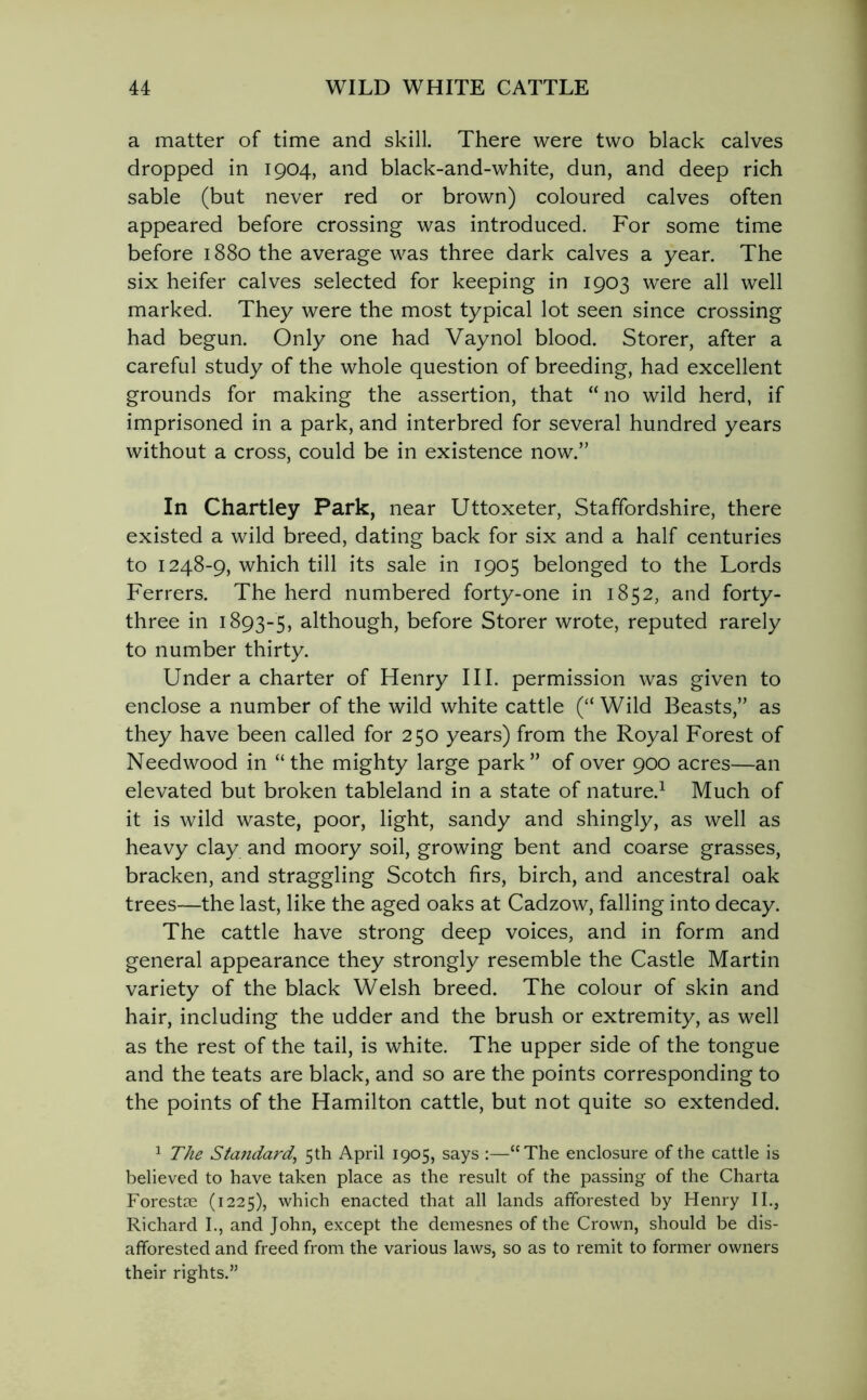 a matter of time and skill. There were two black calves dropped in 1904, and black-and-white, dun, and deep rich sable (but never red or brown) coloured calves often appeared before crossing was introduced. For some time before 1880 the average was three dark calves a year. The six heifer calves selected for keeping in 1903 were all well marked. They were the most typical lot seen since crossing had begun. Only one had Vaynol blood. Storer, after a careful study of the whole question of breeding, had excellent grounds for making the assertion, that “ no wild herd, if imprisoned in a park, and interbred for several hundred years without a cross, could be in existence now.” In Chartley Park, near Uttoxeter, Staffordshire, there existed a wild breed, dating back for six and a half centuries to 1248-9, which till its sale in 1905 belonged to the Lords Ferrers. The herd numbered forty-one in 1852, and forty- three in 1893-5, although, before Storer wrote, reputed rarely to number thirty. Under a charter of Henry III. permission was given to enclose a number of the wild white cattle (“ Wild Beasts,” as they have been called for 250 years) from the Royal Forest of Needwood in “the mighty large park” of over 900 acres—an elevated but broken tableland in a state of nature.1 Much of it is wild waste, poor, light, sandy and shingly, as well as heavy clay and moory soil, growing bent and coarse grasses, bracken, and straggling Scotch firs, birch, and ancestral oak trees—the last, like the aged oaks at Cadzow, falling into decay. The cattle have strong deep voices, and in form and general appearance they strongly resemble the Castle Martin variety of the black Welsh breed. The colour of skin and hair, including the udder and the brush or extremity, as well as the rest of the tail, is white. The upper side of the tongue and the teats are black, and so are the points corresponding to the points of the Hamilton cattle, but not quite so extended. 1 The Standard, 5th April 1905, says :—“The enclosure of the cattle is believed to have taken place as the result of the passing of the Charta Forestse (1225), which enacted that all lands afforested by Henry II., Richard I., and John, except the demesnes of the Crown, should be dis- afforested and freed from the various laws, so as to remit to former owners their rights.”