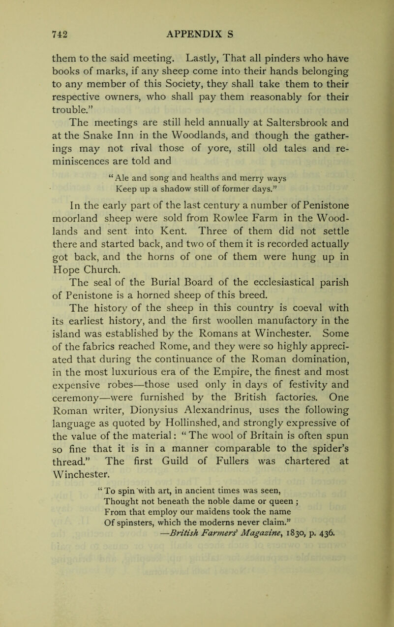 them to the said meeting. Lastly, That all pinders who have books of marks, if any sheep come into their hands belonging to any member of this Society, they shall take them to their respective owners, who shall pay them reasonably for their trouble.” The meetings are still held annually at Saltersbrook and at the Snake Inn in the Woodlands, and though the gather- ings may not rival those of yore, still old tales and re- miniscences are told and “ Ale and song and healths and merry ways Keep up a shadow still of former days.” In the early part of the last century a number of Penistone moorland sheep were sold from Rowlee Farm in the Wood- lands and sent into Kent Three of them did not settle there and started back, and two of them it is recorded actually got back, and the horns of one of them were hung up in Hope Church. The seal of the Burial Board of the ecclesiastical parish of Penistone is a horned sheep of this breed. The history of the sheep in this country is coeval with its earliest history, and the first woollen manufactory in the island was established by the Romans at Winchester. Some of the fabrics reached Rome, and they were so highly appreci- ated that during the continuance of the Roman domination, in the most luxurious era of the Empire, the finest and most expensive robes—those used only in days of festivity and ceremony—were furnished by the British factories. One Roman writer, Dionysius Alexandrinus, uses the following language as quoted by Hollinshed, and strongly expressive of the value of the material: “ The wool of Britain is often spun so fine that it is in a manner comparable to the spider’s thread.” The first Guild of Fullers was chartered at Winchester. “To spin with art, in ancient times was seen, Thought not beneath the noble dame or queen ; From that employ our maidens took the name Of spinsters, which the moderns never claim.” —British Farmers' Magazine, 1830, p. 436.