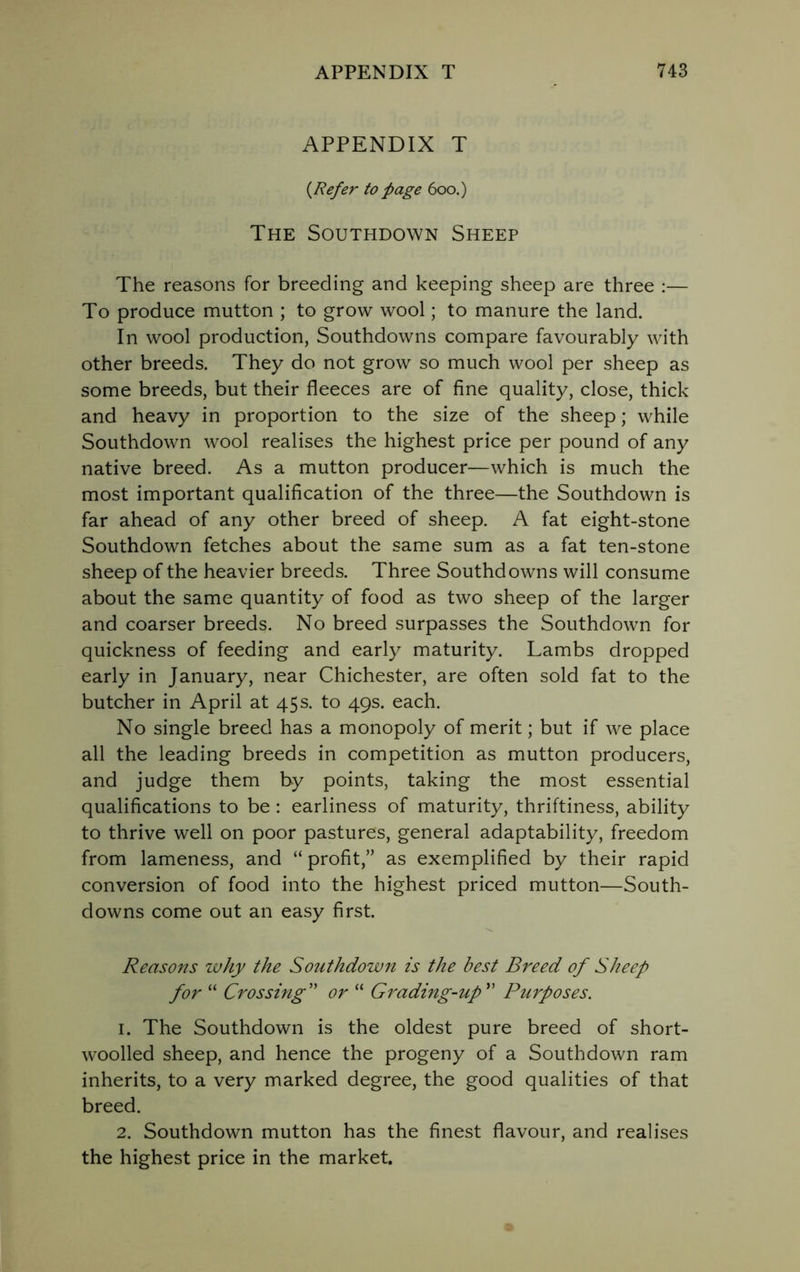 APPENDIX T {Refer to page 600.) The Southdown Sheep The reasons for breeding and keeping sheep are three :— To produce mutton ; to grow wool; to manure the land. In wool production, Southdowns compare favourably with other breeds. They do not grow so much wool per sheep as some breeds, but their fleeces are of fine quality, close, thick and heavy in proportion to the size of the sheep; while Southdown wool realises the highest price per pound of any native breed. As a mutton producer—which is much the most important qualification of the three—the Southdown is far ahead of any other breed of sheep. A fat eight-stone Southdown fetches about the same sum as a fat ten-stone sheep of the heavier breeds. Three Southdowns will consume about the same quantity of food as two sheep of the larger and coarser breeds. No breed surpasses the Southdown for quickness of feeding and early maturity. Lambs dropped early in January, near Chichester, are often sold fat to the butcher in April at 45s. to 49s. each. No single breed has a monopoly of merit; but if we place all the leading breeds in competition as mutton producers, and judge them by points, taking the most essential qualifications to be : earliness of maturity, thriftiness, ability to thrive well on poor pastures, general adaptability, freedom from lameness, and “ profit,” as exemplified by their rapid conversion of food into the highest priced mutton—South- downs come out an easy first. Reasons why the Southdown is the best Breed of Sheep for “ Crossing” or “ Grading-up ” Purposes. 1. The Southdown is the oldest pure breed of short- woolled sheep, and hence the progeny of a Southdown ram inherits, to a very marked degree, the good qualities of that breed. 2. Southdown mutton has the finest flavour, and realises the highest price in the market.