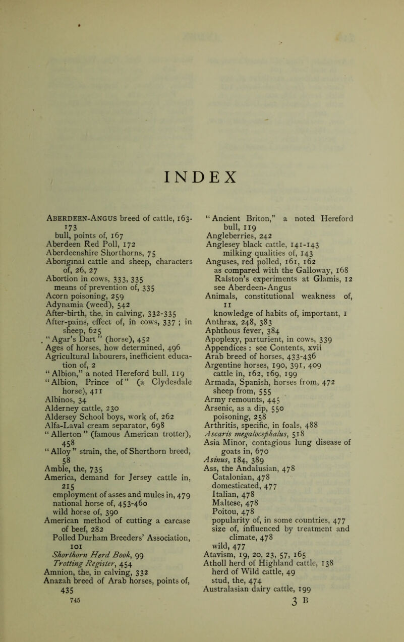 INDEX Aberdeen-Angus breed of cattle, 163- T73 bull, points of, 167 Aberdeen Red Poll, 172 Aberdeenshire Shorthorns, 75 Aboriginal cattle and sheep, characters of, 26, 27 Abortion in cows, 333» 335 means of prevention of, 335 Acorn poisoning, 259 Adynamia (weed), 542 After-birth, the, in calving, 332-335 After-pains, effect of, in cows, 337 ; in sheep, 625 , “Agar’s Dart ” (horse), 452 Ages of horses, how determined, 496 Agricultural labourers, inefficient educa- tion of, 2 “ Albion,” a noted Hereford bull, 119 “Albion, Prince of” (a Clydesdale horse), 411 Albinos, 34 Alderney cattle, 230 Aldersey School boys, work of, 262 Alfa-Laval cream separator, 698 “ Allerton ” (famous American trotter), 458 “Alloy” strain, the, of Shorthorn breed, 58 Amble, the, 735 America, demand for Jersey cattle in, 215 employment of asses and mules in, 479 national horse of, 453-460 wild horse of, 390 American method of cutting a carcase of beef, 282 Polled Durham Breeders’ Association, 101 Shorthorn Herd Book, 99 Trotting Register, 454 Amnion, the, in calving, 332 Anazah breed of Arab horses, points of, 435 745 “ Ancient Briton,” a noted Hereford bull, 119 Angleberries, 242 Anglesey black cattle, 141-143 milking qualities of, 143 Anguses, red polled, 161, 162 as compared with the Galloway, 168 Ralston’s experiments at Glamis, 12 see Aberdeen-Angus Animals, constitutional weakness of, 11 knowledge of habits of, important, 1 Anthrax, 248, 383 Aphthous fever, 384 Apoplexy, parturient, in cows, 339 Appendices : see Contents, xvii Arab breed of horses, 433-436 Argentine horses, 190, 391, 409 cattle in, 162, 169, 199 Armada, Spanish, horses from, 472 sheep from, 555 Army remounts, 445 Arsenic, as a dip, 550 poisoning, 258 Arthritis, specific, in foals, 488 Ascaris megalocephalus, 518 Asia Minor, contagious lung disease of goats in, 670 A sinus, 184, 389 Ass, the Andalusian, 478 Catalonian, 478 domesticated, 477 Italian, 478 Maltese, 478 Poitou, 478 popularity of, in some countries, 477 size of, influenced by treatment and climate, 478 wild, 477 Atavism, 19, 20, 23, 57, 165 Atholl herd of Highland cattle, 138 herd of Wild cattle, 49 stud, the, 474 Australasian dairy cattle, 199 3 b