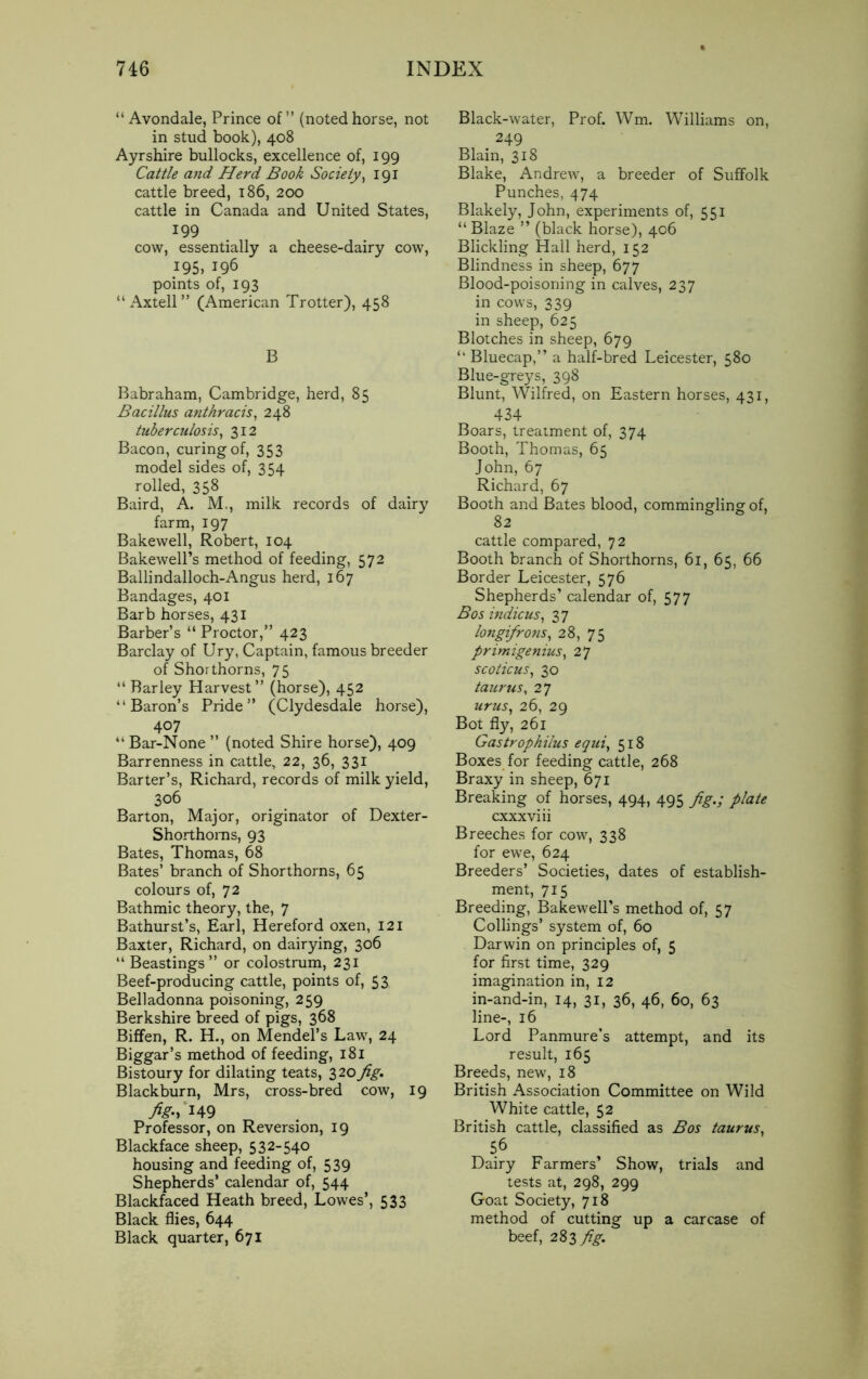 “ Avondale, Prince of” (noted horse, not in stud book), 408 Ayrshire bullocks, excellence of, 199 Cattle and Herd Book Society, 191 cattle breed, 186, 200 cattle in Canada and United States, 199 cow, essentially a cheese-dairy cow, 195, 196 points of, 193 “ Axtell” (American Trotter), 458 B Babraham, Cambridge, herd, 85 Bacillus anthracis, 248 tuberculosis, 312 Bacon, curing of, 353 model sides of, 354 rolled, 358 Baird, A. M., milk records of dairy farm, 197 Bakewell, Robert, 104 Bakewell’s method of feeding, 572 Ballindalloch-Angus herd, 167 Bandages, 401 Barb horses, 431 Barber’s “ Proctor,” 423 Barclay of Ury, Captain, famous breeder of Shorthorns, 75 “ Barley Harvest” (horse), 452 “Baron’s Pride” (Clydesdale horse), 407 “ Bar-None ” (noted Shire horse), 409 Barrenness in cattle, 22, 36, 331 Barter’s, Richard, records of milk yield, 306 Barton, Major, originator of Dexter- Shorthoms, 93 Bates, Thomas, 68 Bates’ branch of Shorthorns, 65 colours of, 72 Bathmic theory, the, 7 Bathurst’s, Earl, Hereford oxen, 121 Baxter, Richard, on dairying, 306 “ Beastings” or colostrum, 231 Beef-producing cattle, points of, 53 Belladonna poisoning, 259 Berkshire breed of pigs, 368 Biffen, R. H., on Mendel’s Law, 24 Biggar’s method of feeding, 181 Bistoury for dilating teats, 3 20fig. Blackburn, Mrs, cross-bred cow, 19 fig; 149 Professor, on Reversion, 19 Blackface sheep, 532-540 housing and feeding of, 539 Shepherds’ calendar of, 544 Blackfaced Heath breed, Lowes’, 533 Black flies, 644 Black quarter, 671 Black-water, Prof. Wm. Williams on, 249 Blain, 318 Blake, Andrew, a breeder of Suffolk Punches, 474 Blakely, John, experiments of, 551 “ Blaze ” (black horse), 406 Blickling Hall herd, 152 Blindness in sheep, 677 Blood-poisoning in calves, 237 in cows, 339 in sheep, 625 Blotches in sheep, 679 “ Bluecap,” a half-bred Leicester, 580 Blue-greys, 398 Blunt, Wilfred, on Eastern horses, 431, 434 Boars, treatment of, 374 Booth, Thomas, 65 John, 67 Richard, 67 Booth and Bates blood, commingling of, 82 cattle compared, 72 Booth branch of Shorthorns, 61, 65, 66 Border Leicester, 576 Shepherds’ calendar of, 577 Bos indicus, 37 longifrons, 28, 75 primigenius, 27 scoticus, 30 taurus, 27 urus, 26, 29 Bot fly, 261 Gastrophilus equi, 518 Boxes for feeding cattle, 268 Braxy in sheep, 671 Breaking of horses, 494, 495 fig.; plate cxxxviii Breeches for cow, 338 for ewe, 624 Breeders’ Societies, dates of establish- ment, 715 Breeding, Bakewell’s method of, 57 Collings’ system of, 60 Darwin on principles of, 5 for first time, 329 imagination in, 12 in-and-in, 14, 31, 36, 46, 60, 63 line-, 16 Lord Panmure’s attempt, and its result, 165 Breeds, new, 18 British Association Committee on Wild White cattle, 52 British cattle, classified as Bos taurus, 5.6 Dairy Farmers’ Show, trials and tests at, 298, 299 Goat Society, 718 method of cutting up a carcase of beef, 283 fig.