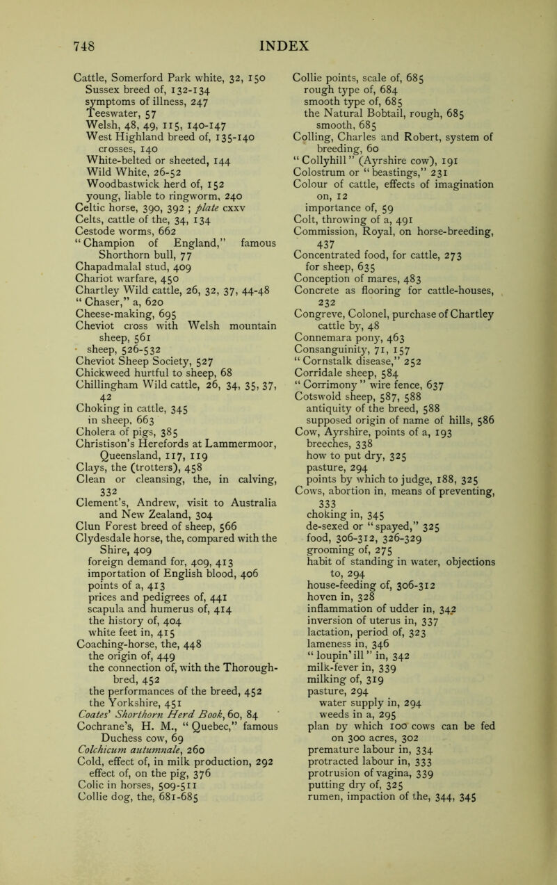 Cattle, Somerford Park white, 32, 150 Sussex breed of, 132-134 symptoms of illness, 247 Teeswater, 57 Welsh, 48, 49, 115, 140-147 West Highland breed of, 135-140 crosses, 140 White-belted or sheeted, 144 Wild White, 26-52 Woodbastwick herd of, 152 young, liable to ringworm, 240 Celtic horse, 390, 392 ; plate cxxv Celts, cattle of the, 34, 134 Cestode worms, 662 “ Champion of England,” famous Shorthorn bull, 77 Chapadmalal stud, 409 Chariot warfare, 450 Chartley Wild cattle, 26, 32, 37, 44-48 “ Chaser,” a, 620 Cheese-making, 695 Cheviot cross with Welsh mountain sheep, 561 sheep, 526-532 Cheviot Sheep Society, 527 Chickweed hurtful to sheep, 68 Chillingham Wild cattle, 26, 34, 35, 37, 42 Choking in cattle, 345 in sheep, 663 Cholera of pigs, 385 Christison’s Herefords at Lammermoor, Queensland, 117, 119 Clays, the (trotters), 458 Clean or cleansing, the, in calving, 332 Clement’s, Andrew, visit to Australia and New Zealand, 304 Clun Forest breed of sheep, 566 Clydesdale horse, the, compared with the Shire, 409 foreign demand for, 409, 413 importation of English blood, 406 points of a, 413 prices and pedigrees of, 441 scapula and humerus of, 414 the history of, 404 white feet in, 415 Coaching-horse, the, 448 the origin of, 449 the connection of, with the Thorough- bred, 452 the performances of the breed, 452 the Yorkshire, 451 Coates' Shorthorn Herd Book, 60, 84 Cochrane’s, H. M., “ Quebec,” famous Duchess cow, 69 Colchicum autumnale, 260 Cold, effect of, in milk production, 292 effect of, on the pig, 376 Colic in horses, 509-511 Collie dog, the, 681-685 Collie points, scale of, 685 rough type of, 684 smooth type of, 685 the Natural Bobtail, rough, 685 smooth, 685 Colling, Charles and Robert, system of breeding, 60 “Collyhill” (Ayrshire cow), 191 Colostrum or “beastings,” 231 Colour of cattle, effects of imagination on, 12 importance of, 59 Colt, throwing of a, 491 Commission, Royal, on horse-breeding, 437 Concentrated food, for cattle, 273 for sheep, 635 Conception of mares, 483 Concrete as flooring for cattle-houses, 232 Congreve, Colonel, purchase of Chartley cattle by, 48 Connemara pony, 463 Consanguinity, 71, 157 “ Cornstalk disease,” 252 Corridale sheep, 584 “ Corrimony ” wire fence, 637 Cotswold sheep, 587, 588 antiquity of the breed, 588 supposed origin of name of hills, 586 Cow, Ayrshire, points of a, 193 breeches, 338 how to put dry, 325 pasture, 294 points by which to judge, 188, 325 Cows, abortion in, means of preventing, 333 choking in, 345 de-sexed or “spayed,” 325 food, 306-312, 326-329 grooming of, 275 habit of standing in water, objections to, 294 house-feeding of, 306-312 hoven in, 328 inflammation of udder in, 342 inversion of uterus in, 337 lactation, period of, 323 lameness in, 346 “ loupin’ill ” in, 342 milk-fever in, 339 milking of, 319 pasture, 294 water supply in, 294 weeds in a, 295 plan by which 100 cows can be fed on 300 acres, 302 premature labour in, 334 protracted labour in, 333 protrusion of vagina, 339 putting dry of, 325 rumen, impaction of the, 344, 345