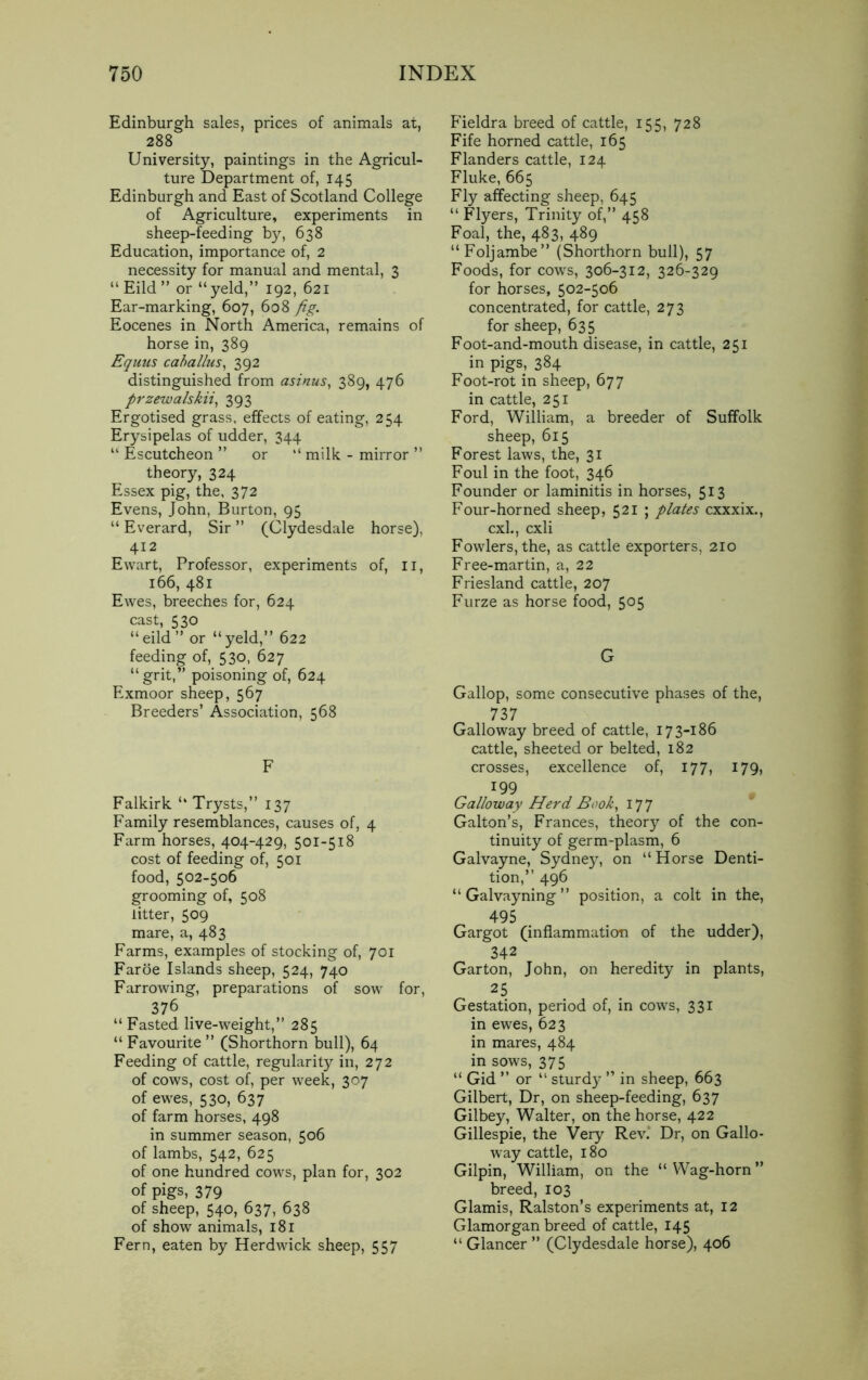 Edinburgh sales, prices of animals at, 288 University, paintings in the Agricul- ture Department of, 145 Edinburgh and East of Scotland College of Agriculture, experiments in sheep-feeding by, 638 Education, importance of, 2 necessity for manual and mental, 3 “Eild” or “yeld,” 192, 621 Ear-marking, 607, 608 fig. Eocenes in North America, remains of horse in, 389 Equus caballus, 392 distinguished from asinus, 389, 476 przewalskii, 393 Ergotised grass, effects of eating, 254 Erysipelas of udder, 344 “ Escutcheon ” or “ milk - mirror ” theory, 324 Essex pig, the, 372 Evens, John, Burton, 95 “ Everard, Sir ” (Clydesdale horse), 412 Ewart, Professor, experiments of, n, 166, 481 Ewes, breeches for, 624 cast, 530 “eild” or “yeld,” 622 feeding of, 530, 627 “grit,” poisoning of, 624 Exmoor sheep, 567 Breeders’ Association, 568 F Falkirk “ Trysts,” 137 Family resemblances, causes of, 4 Farm horses, 404-429, 501-518 cost of feeding of, 501 food, 502-506 grooming of, 508 litter, 509 mare, a, 483 Farms, examples of stocking of, 701 Faroe Islands sheep, 524, 740 Farrowing, preparations of sow for, 376 “ Fasted live-weight,” 285 “ Favourite ” (Shorthorn bull), 64 Feeding of cattle, regularity in, 272 of cows, cost of, per week, 307 of ewes, 530, 637 of farm horses, 498 in summer season, 506 of lambs, 542, 625 of one hundred cows, plan for, 302 of pigs, 379 of sheep, 540, 637, 638 of show animals, 181 Fern, eaten by Herdwick sheep, 557 Fieldra breed of cattle, 155, 728 Fife horned cattle, 165 Flanders cattle, 124 Fluke, 665 Fly affecting sheep, 645 “ Flyers, Trinity of,” 458 Foal, the, 483, 489 “Foljambe” (Shorthorn bull), 57 Foods, for cows, 306-312, 326-329 for horses, 502-506 concentrated, for cattle, 273 for sheep, 635 Foot-and-mouth disease, in cattle, 251 in pigs, 384 Foot-rot in sheep, 677 in cattle, 251 Ford, William, a breeder of Suffolk sheep, 615 Forest laws, the, 31 Foul in the foot, 346 Founder or laminitis in horses, 513 Four-horned sheep, 521 ; plates cxxxix., cxl., cxli Fowlers, the, as cattle exporters, 210 Free-martin, a, 22 Friesland cattle, 207 Furze as horse food, 5°5 G Gallop, some consecutive phases of the, 737 Galloway breed of cattle, 173-186 cattle, sheeted or belted, 182 crosses, excellence of, 177, 179, 199 Galloway Herd Book, 177 Gabon’s, Frances, theory of the con- tinuity of germ-plasm, 6 Galvayne, Sydney, on “Horse Denti- tion,” 496 “ Galvayning ” position, a colt in the, 495 Gargot (inflammation of the udder), 342 Garton, John, on heredity in plants, 25 Gestation, period of, in cows, 331 in ewes, 623 in mares, 484 in sows, 375 “ Gid ” or “ sturdy ” in sheep, 663 Gilbert, Dr, on sheep-feeding, 637 Gilbey, Walter, on the horse, 422 Gillespie, the Very Rev. Dr, on Gallo- way cattle, 180 Gilpin, William, on the “ Wag-horn ” breed, 103 Glamis, Ralston’s experiments at, 12 Glamorgan breed of cattle, 145 “ Glancer ” (Clydesdale horse), 406
