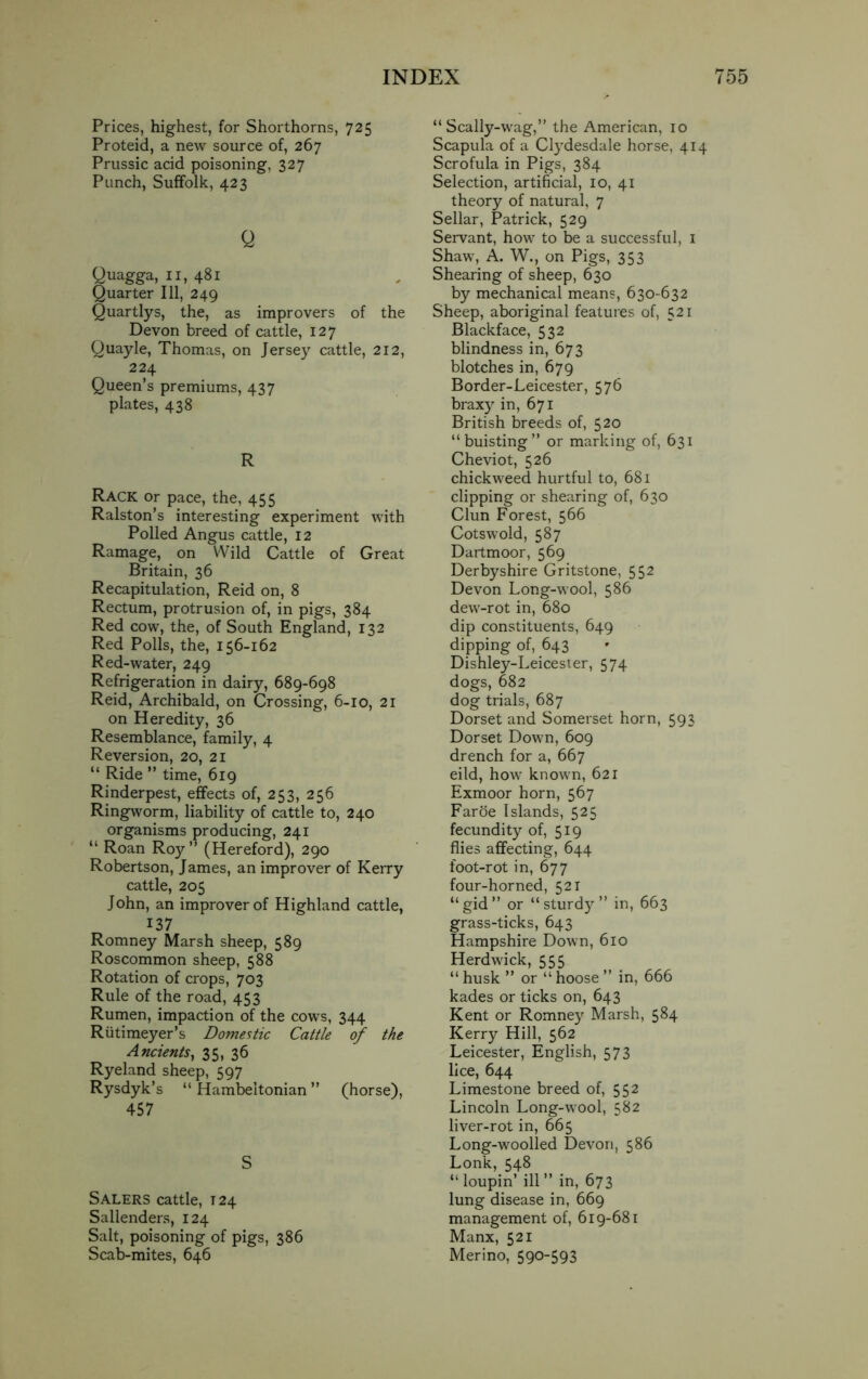 Prices, highest, for Shorthorns, 725 Proteid, a new source of, 267 Prussic acid poisoning, 327 Punch, Suffolk, 423 Q Quagga, 11, 481 Quarter 111, 249 Quartlys, the, as improvers of the Devon breed of cattle, 127 Quayle, Thomas, on Jersey cattle, 212, 224 Queen’s premiums, 437 plates, 438 R Rack or pace, the, 455 Ralston’s interesting experiment with Polled Angus cattle, 12 Ramage, on Wild Cattle of Great Britain, 36 Recapitulation, Reid on, 8 Rectum, protrusion of, in pigs, 384 Red cow, the, of South England, 132 Red Polls, the, 156-162 Red-water, 249 Refrigeration in dairy, 689-698 Reid, Archibald, on Crossing, 6-10, 21 on Heredity, 36 Resemblance, family, 4 Reversion, 20, 21 “ Ride ” time, 619 Rinderpest, effects of, 253, 256 Ringworm, liability of cattle to, 240 organisms producing, 241 “ Roan Roy” (Hereford), 290 Robertson, James, an improver of Kerry cattle, 205 John, an improver of Highland cattle, 137 Romney Marsh sheep, 589 Roscommon sheep, 588 Rotation of crops, 703 Rule of the road, 453 Rumen, impaction of the cows, 344 Riitimeyer’s Domestic Cattle of the Ancients, 35, 36 Ryeland sheep, 597 Rysdyk’s “ Hambeltonian ” (horse), 457 S Salers cattle, 124 Sallenders, 124 Salt, poisoning of pigs, 386 Scab-mites, 646 “ Scally-wag,” the American, 10 Scapula of a Clydesdale horse, 414 Scrofula in Pigs, 384 Selection, artificial, 10, 41 theory of natural, 7 Sellar, Patrick, 529 Servant, how to be a successful, 1 Shaw, A. W., on Pigs, 353 Shearing of sheep, 630 by mechanical means, 630-632 Sheep, aboriginal features of, 521 Blackface, 532 blindness in, 673 blotches in, 679 Border-Leicester, 576 braxy in, 671 British breeds of, 520 “buisting” or marking of, 631 Cheviot, 526 chickweed hurtful to, 681 clipping or shearing of, 630 Clun Forest, 566 Cots wold, 587 Dartmoor, 569 Derbyshire Gritstone, 552 Devon Long-wool, 586 dew-rot in, 680 dip constituents, 649 dipping of, 643 Dishley-Leicester, 574 dogs, 682 dog trials, 687 Dorset and Somerset horn, 593 Dorset Down, 609 drench for a, 667 eild, how known, 621 Exmoor horn, 567 Faroe Islands, 525 fecundity of, 519 flies affecting, 644 foot-rot in, 677 four-horned, 521 “gid” or “sturdy” in, 663 grass-ticks, 643 Hampshire Down, 610 Herdwick, 555 “ husk ” or “ hoose ” in, 666 kades or ticks on, 643 Kent or Romney Marsh, 584 Kerry Hill, 562 Leicester, English, 573 lice, 644 Limestone breed of, 552 Lincoln Long-wool, 582 liver-rot in, 665 Long-woolled Devon, 586 Lonk, 548 “ loupin’ ill ” in, 673 lung disease in, 669 management of, 619-681 Manx, 521 Merino, 590-593