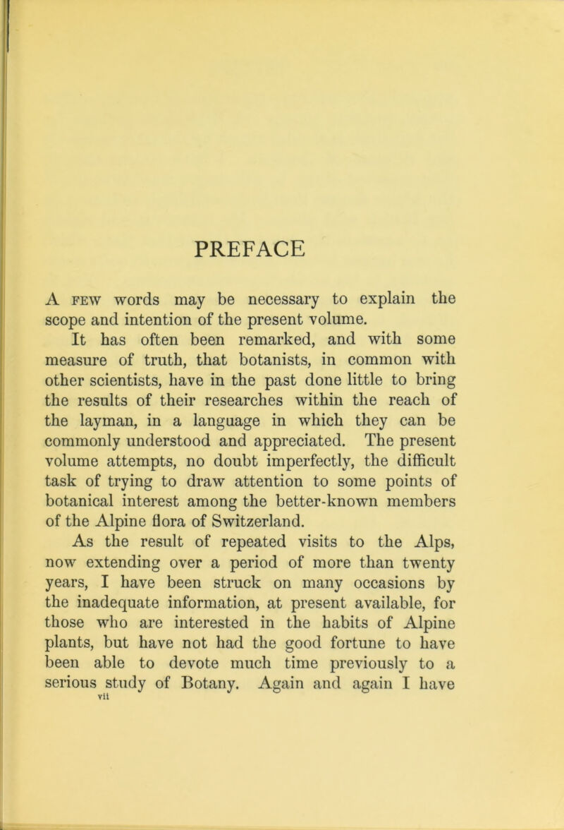 PREFACE A few words may be necessary to explain the scope and intention of the present volume. It has often been remarked, and with some measure of truth, that botanists, in common with other scientists, have in the past done little to bring the results of their researches within the reach of the layman, in a language in which they can be commonly understood and appreciated. The present volume attempts, no doubt imperfectly, the difficult task of trying to draw attention to some points of botanical interest among the better-known members of the Alpine flora of Switzerland. As the result of repeated visits to the Alps, now extending over a period of more than twenty years, I have been struck on many occasions by the inadequate information, at present available, for those who are interested in the habits of Alpine plants, but have not had the good fortune to have been able to devote much time previously to a serious study of Botany. Again and again I have Yii