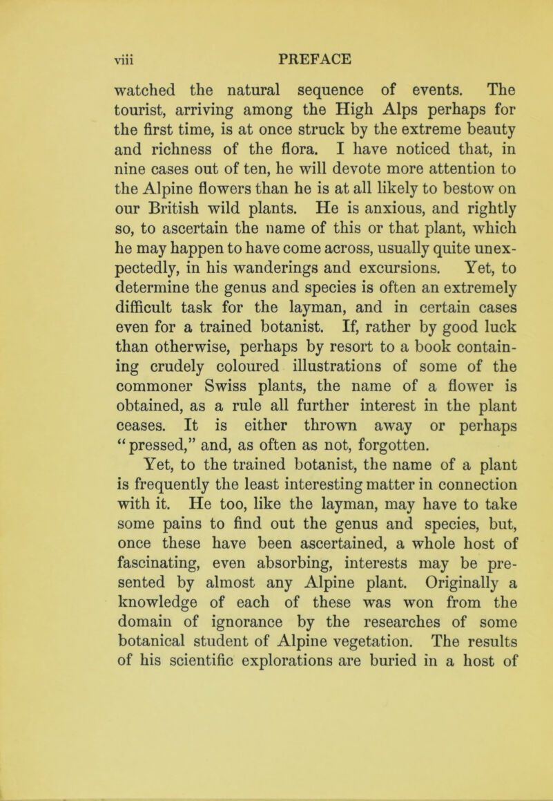 watched the natural sequence of events. The tourist, arriving among the High Alps perhaps for the first time, is at once struck by the extreme beauty and richness of the flora. I have noticed that, in nine cases out of ten, he will devote more attention to the Alpine flowers than he is at all likely to bestow on our British wild plants. He is anxious, and rightly so, to ascertain the name of this or that plant, which he may happen to have come across, usually quite unex- pectedly, in his wanderings and excursions. Yet, to determine the genus and species is often an extremely difficult task for the layman, and in certain cases even for a trained botanist. If, rather by good luck than otherwise, perhaps by resort to a book contain- ing crudely coloured illustrations of some of the commoner Swiss plants, the name of a flower is obtained, as a rule all further interest in the plant ceases. It is either thrown away or perhaps “pressed,” and, as often as not, forgotten. Yet, to the trained botanist, the name of a plant is frequently the least interesting matter in connection with it. He too, like the layman, may have to take some pains to find out the genus and species, but, once these have been ascertained, a whole host of fascinating, even absorbing, interests may be pre- sented by almost any Alpine plant. Originally a knowledge of each of these was won from the domain of ignorance by the researches of some botanical student of Alpine vegetation. The results of his scientific explorations are buried in a host of