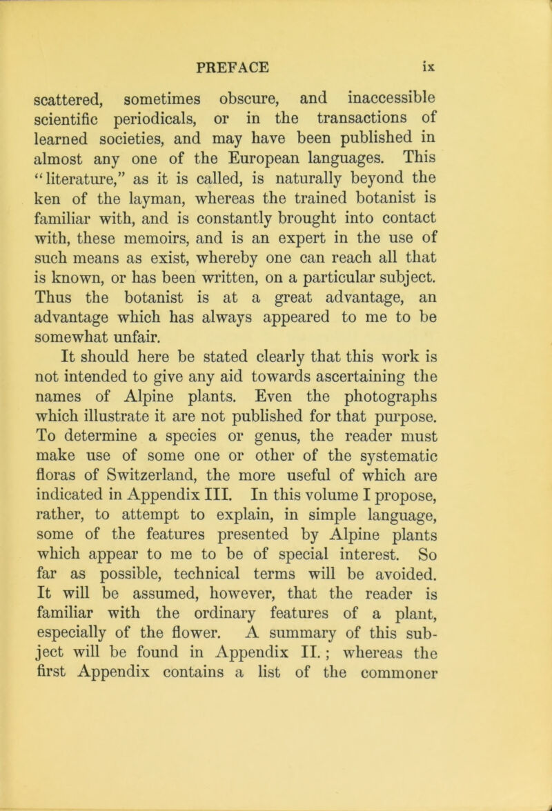 scattered, sometimes obscure, and inaccessible scientific periodicals, or in the transactions of learned societies, and may have been published in almost any one of the European languages. This “literature,” as it is called, is naturally beyond the ken of the layman, whereas the trained botanist is familiar with, and is constantly brought into contact with, these memoirs, and is an expert in the use of such means as exist, whereby one can reach all that is known, or has been written, on a particular subject. Thus the botanist is at a great advantage, an advantage which has always appeared to me to be somewhat unfair. It should here be stated clearly that this work is not intended to give any aid towards ascertaining the names of Alpine plants. Even the photographs which illustrate it are not published for that purpose. To determine a species or genus, the reader must make use of some one or other of the systematic floras of Switzerland, the more useful of which are indicated in Appendix III. In this volume I propose, rather, to attempt to explain, in simple language, some of the features presented by Alpine plants which appear to me to be of special interest. So far as possible, technical terms will be avoided. It will be assumed, however, that the reader is familiar with the ordinary features of a plant, especially of the flower. A summary of this sub- ject will be found in Appendix II.; whereas the first Appendix contains a list of the commoner