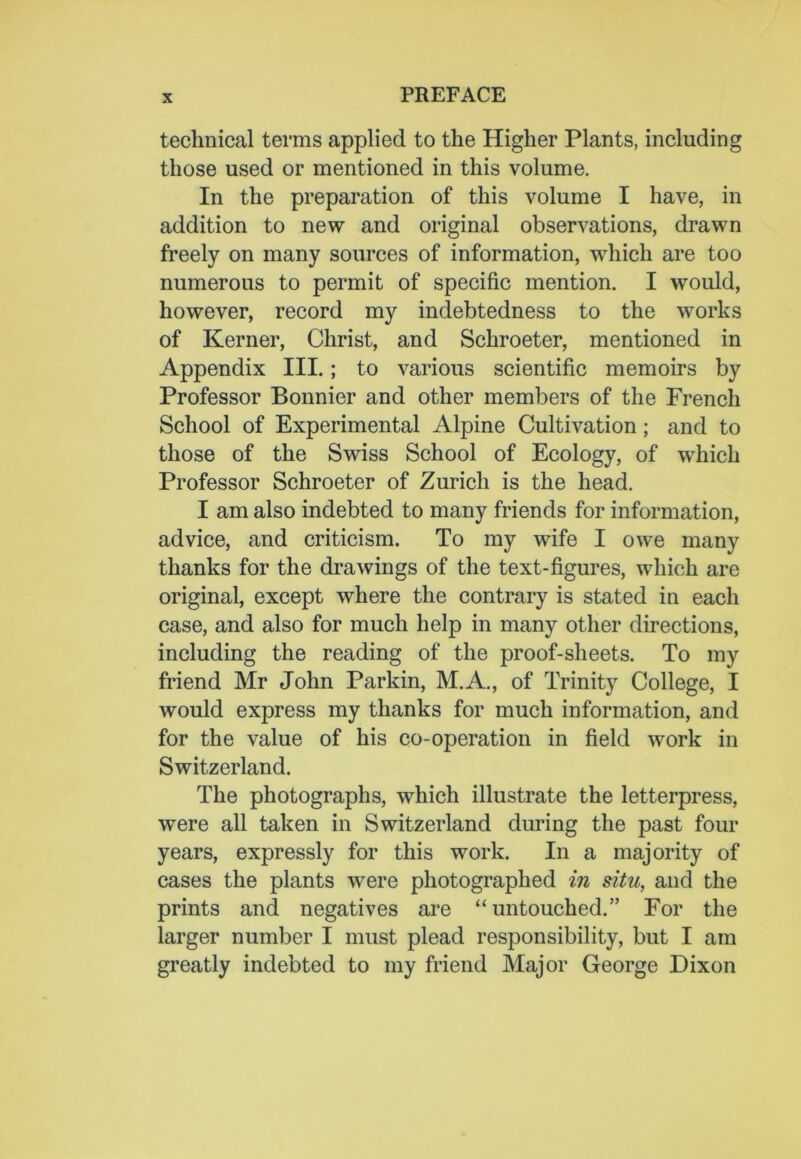 technical terms applied to the Higher Plants, including those used or mentioned in this volume. In the preparation of this volume I have, in addition to new and original observations, drawn freely on many sources of information, which are too numerous to permit of specific mention. I would, however, record my indebtedness to the works of Kerner, Christ, and Schroeter, mentioned in Appendix III.; to various scientific memoirs by Professor Bonnier and other members of the French School of Experimental Alpine Cultivation; and to those of the Swiss School of Ecology, of which Professor Schroeter of Zurich is the head. I am also indebted to many friends for information, advice, and criticism. To my wife I owe many thanks for the drawings of the text-figures, which are original, except where the contrary is stated in each case, and also for much help in many other directions, including the reading of the proof-sheets. To my friend Mr John Parkin, M.A., of Trinity College, I would express my thanks for much information, and for the value of his co-operation in field work in Switzerland. The photographs, which illustrate the letterpress, were all taken in Switzerland during the past four years, expressly for this work. In a majority of cases the plants were photographed in situ, and the prints and negatives are “ untouched.” For the larger number I must plead responsibility, but I am greatly indebted to my friend Major George Dixon