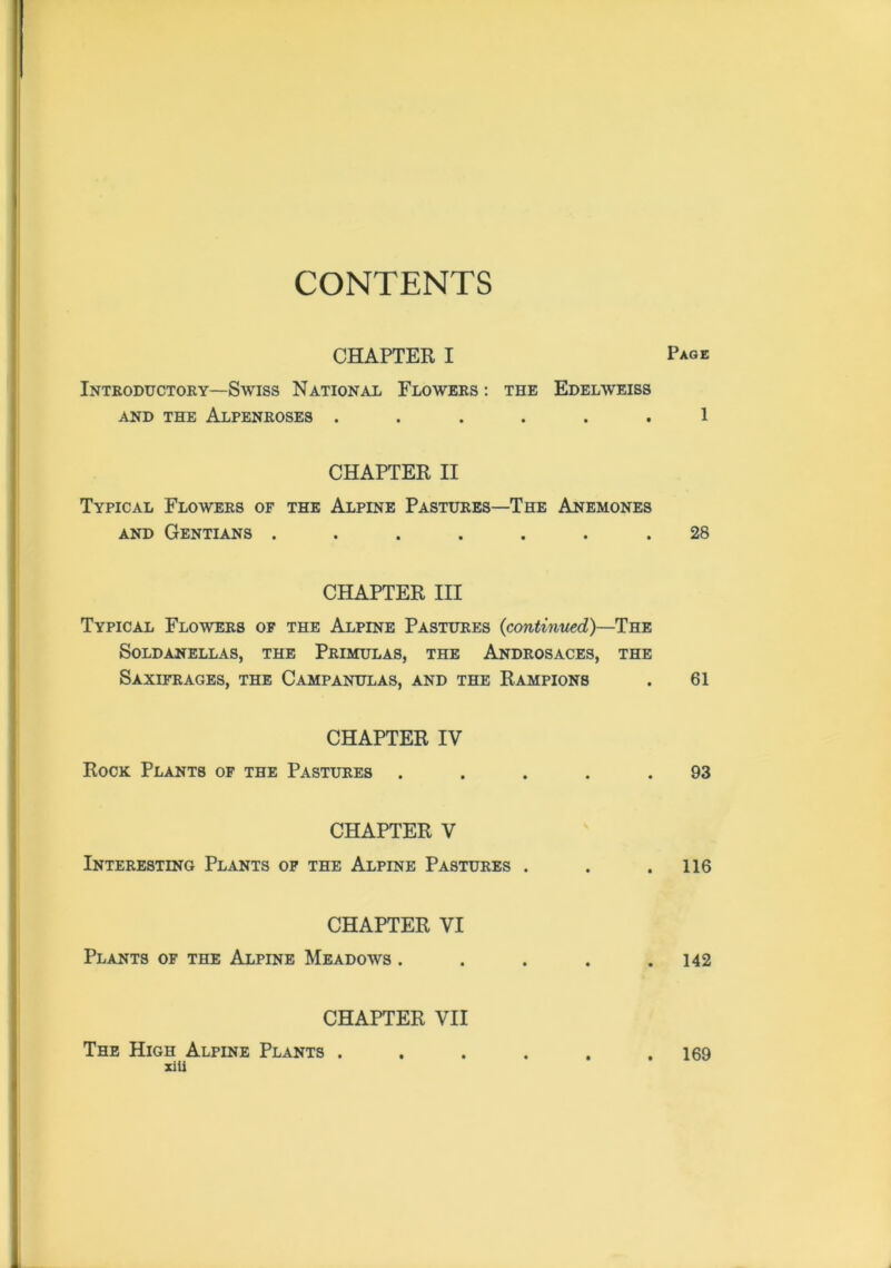 CONTENTS CHAPTER I Pag* Introductory—Swiss National Flowers: the Edelweiss AND THE AlPENROSES ...... 1 CHAPTER II Typical Flowers of the Alpine Pastures—The Anemones and Gentians ....... 28 CHAPTER III Typical Flowers of the Alpine Pastures (continued)—The SOLDANELLAS, THE PRIMULAS, THE AnDROSACES, THE Saxifrages, the Campanulas, and the Rampions . 61 CHAPTER IV Rock Plants of the Pastures ..... 93 CHAPTER V Interesting Plants of the Alpine Pastures . . .116 CHAPTER VI Plants of the Alpine Meadows . . . . .142 CHAPTER VII The High Alpine Plants . xili 169