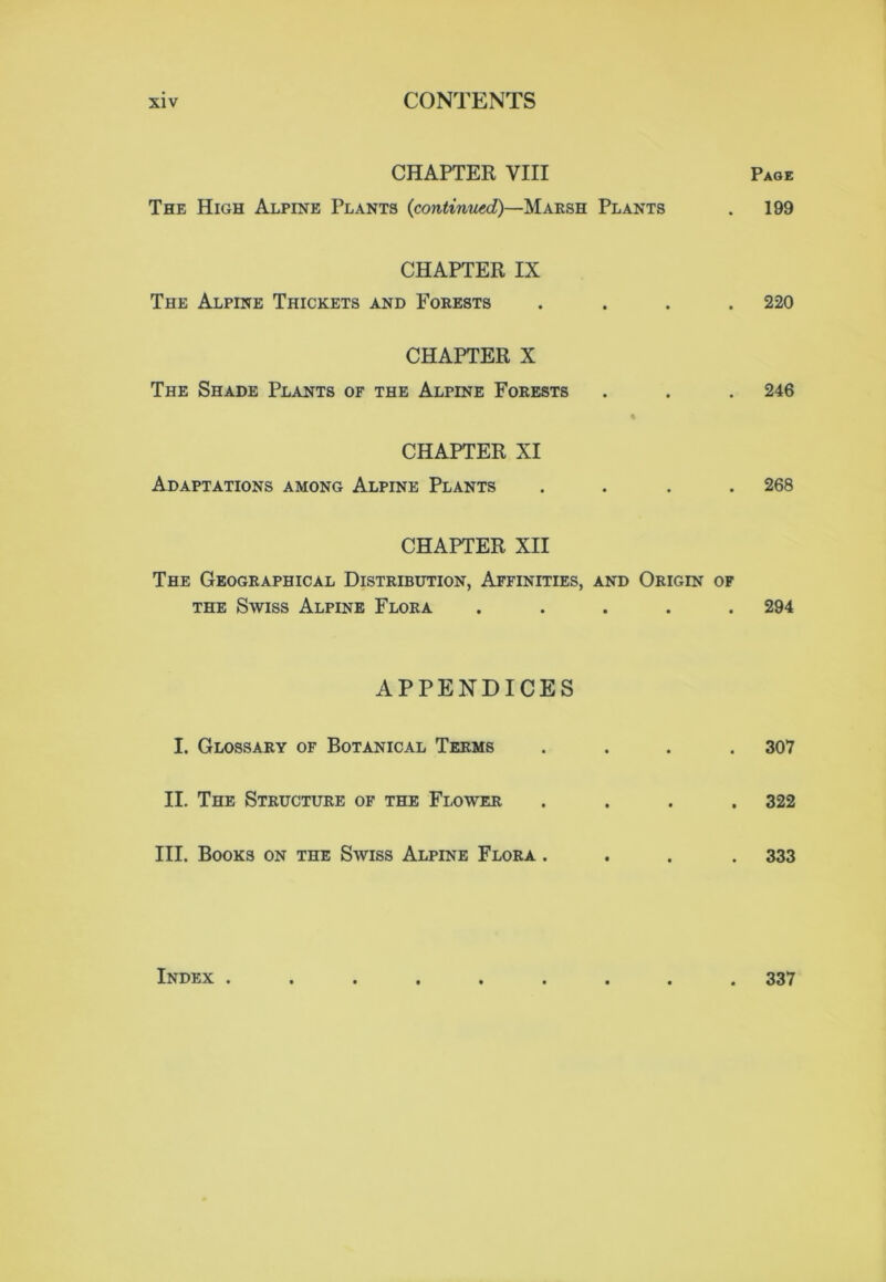 CHAPTER VIII Page The High Alpine Plants {continued)—Marsh Plants . 199 CHAPTER IX The Alpine Thickets and Forests .... 220 CHAPTER X The Shade Plants of the Alpine Forests . . . 246 CHAPTER XI Adaptations among Alpine Plants .... 268 CHAPTER XII The Geographical Distribution, Affinities, and Origin of the Swiss Alpine Flora ..... 294 APPENDICES I. Glossary of Botanical Terms .... 307 II. The Structure of the Flower .... 322 III. Books on the Swiss Alpine Flora .... 333 Index ......... 337