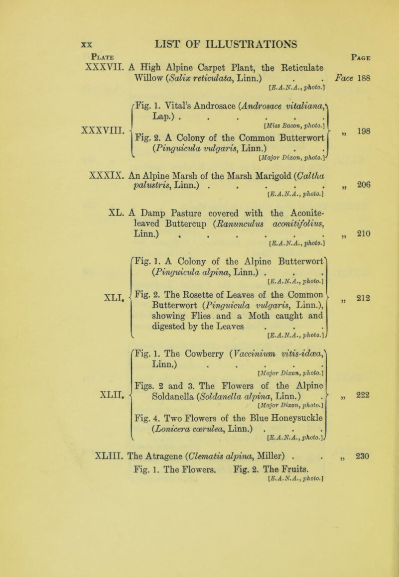 Plate Page XXXVII. A High Alpine Carpet Plant, the Reticulate Willow (iSalix reticulata, Linn.) . . Face 188 [E.A.N.A., photo.] XXXVIII. Tig. 1. Vital’s Androsace (Androsace vitaliana,\ Lap.) . . , , . . [Miss Bacon, photo.] Fig. 2. A Colony of the Common Butterwort (Pinguicula vulgaris, Linn.) [Major Dixon, photo.] XXXIX. An Alpine Marsh of the Marsh Marigold (Caltha palustris, Linn.) ..... [E.A.N.A., photo.] XL. A Damp Pasture covered with the Aconite- leaved Buttercup (Ranunculus aconitifolius, Linn.) ...... [E.A.N.A.,photo.] 'Fig. 1. A Colony of the Alpine Butterwort' (Pinguicula alpina, Linn.) . [E.A.N.A., photo.] Fig. 2. The Rosette of Leaves of the Common Butterwort (Pinguicula vulgaris, Linn.), showing Flies and a Moth caught and digested by the Leaves [E.A.N.A., photo.]) XLI, ''Fig. 1. The Cowberry (Vaccinium vitis-idcea,'' Linn.) ..... [Major Dixon, photo.] Figs. 2 and 3. The Flowers of the Alpine XLII. { Soldanella (Soldanella alpina, Linn.) [Major Dixon, photo.] Fig. 4. Two Flowers of the Blue Honeysuckle (Lonicera coerulea, Linn.) [E.A.N.A., photo.]J XLIII. The Atragene (Clematis alpina, Miller) . Fig. 1. The Flowers. Fig. 2. The Fruits. [E.A.N.A., photo.] 198 206 210 212 222 230