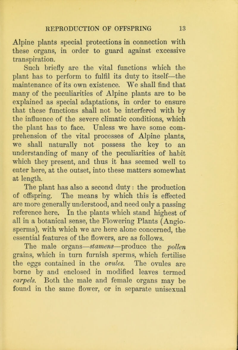 Alpine plants special protections in connection with these organs, in order to guard against excessive transpiration. Such briefly are the vital functions which the plant has to perform to fulfil its duty to itself—the maintenance of its own existence. We shall find that many of the peculiarities of Alpine plants are to be explained as special adaptations, in order to ensure that these functions shall not be interfered with by the influence of the severe climatic conditions, which the plant has to face. Unless we have some com- prehension of the vital processes of Alpine plants, we shall naturally not possess the key to an understanding of many of the peculiarities of habit which they present, and thus it has seemed well to enter here, at the outset, into these matters somewhat at length. The plant has also a second duty: the production of offspring. The means by which this is effected are more generally understood, and need only a passing reference here. In the plants which stand highest of all in a botanical sense, the Flowering Plants (Angio- sperms), with which we are here alone concerned, the essential features of the flowers, are as follows. The male organs—stamens—produce the 'pollen grains, which in turn furnish sperms, which fertilise the eggs contained in the ovules. The ovules are borne by and enclosed in modified leaves termed carpels. Both the male and female organs may be found in the same flower, or in separate unisexual