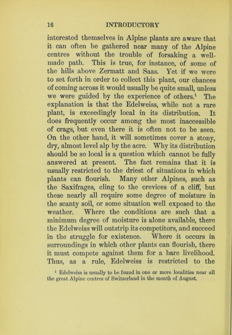 interested themselves in Alpine plants are aware that it can often be gathered near many of the Alpine centres without the trouble of forsaking a well- made path. This is true, for instance, of some of the hills above Zermatt and Saas. Yet if we were to set forth in order to collect this plant, our chances of coming across it would usually be quite small, unless we were guided by the experience of others.1 The explanation is that the Edelweiss, while not a rare plant, is exceedingly local in its distribution. It does frequently occur among the most inaccessible of crags, but even there it is often not to be seen. On the other hand, it will sometimes cover a stony, dry, almost level alp by the acre. Why its distribution should be so local is a question which cannot be fully answered at present. The fact remains that it is usually restricted to the driest of situations in which plants can flourish. Many other Alpines, such as the Saxifrages, cling to the crevices of a cliff, but these nearly all require some degree of moisture in the scanty soil, or some situation well exposed to the weather. Where the conditions are such that a minimum degree of moisture is alone available, there the Edelweiss will outstrip its competitors, and succeed in the struggle for existence. Where it occurs in surroundings in which other plants can flourish, there it must compete against them for a bare livelihood. Thus, as a rule, Edelweiss is restricted to the 1 Edelweiss is usually to be found in one or more localities near all the great Alpine centres of Switzerland in the month of August,
