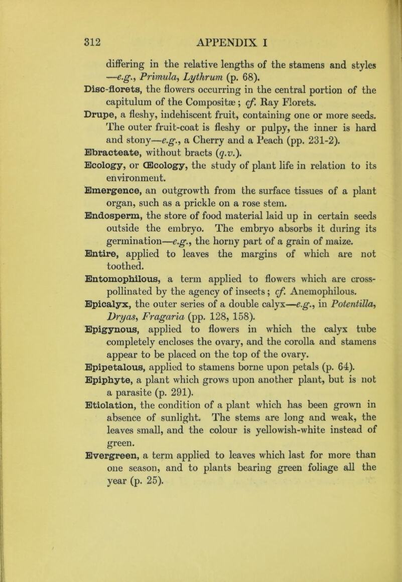 differing in the relative lengths of the stamens and styles —eg., Primula, Lythrum (p. 68). Disc-florets, the flowers occurring in the central portion of the capitulum of the Composite ; cf. Ray Florets. Drupe, a fleshy, indehiscent fruit, containing one or more seeds. The outer fruit-coat is fleshy or pulpy, the inner is hard and stony—eg., a Cherry and a Peach (pp. 231-2). Ebracteate, without bracts (q.v.). Ecology, or (Ecology, the study of plant life in relation to its environment. Emergence, an outgrowth from the surface tissues of a plant organ, such as a prickle on a rose stem. Endosperm, the store of food material laid up in certain seeds outside the embryo. The embryo absorbs it during its germination—eg., the horny part of a grain of maize. Entire, applied to leaves the margins of which are not toothed. Entomopbilous, a term applied to flowers which are cross- pollinated by the agency of insects; cf. Anemophilous. Epicalyx, the outer series of a double calyx—eg., in Potentilla, Dry as, Fragaria (pp. 128, 158). Epigynous, applied to flowers in which the calyx tube completely encloses the ovary, and the corolla and stamens appear to be placed on the top of the ovary. Epipetalous, applied to stamens borne upon petals (p. 64). Epiphyte, a plant which grows upon another plant, but is not a parasite (p. 291). Etiolation, the condition of a plant which has been grown in absence of sunlight. The stems are long and weak, the leaves small, and the colour is yellowish-white instead of green. Evergreen, a term applied to leaves which last for more than one season, and to plants bearing green foliage all the year (p. 25).