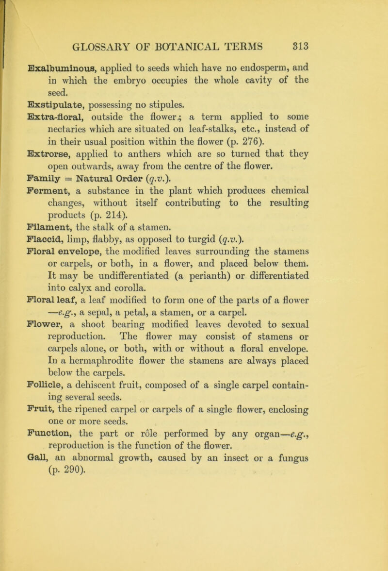 Exalbuminous, applied to seeds which have no endosperm, and in which the embryo occupies the whole cavity of the seed. Exstipulate, possessing no stipules. Extra-floral, outside the flower,; a term applied to some nectaries which are situated on leaf-stalks, etc., instead of in their usual position within the flower (p. 276). Extrorse, applied to anthers which are so turned that they open outwards, away from the centre of the flower. Family = Natural Order (q.v.). Ferment, a substance in the plant which produces chemical changes, without itself contributing to the resulting products (p. 214). Filament, the stalk of a stamen. Flaccid, limp, flabby, as opposed to turgid (q.v.). Floral envelope, the modified leaves surrounding the stamens or carpels, or both, in a flower, and placed below them. It may be undifferentiated (a perianth) or differentiated into calyx and corolla. Floral leaf, a leaf modified to form one of the parts of a flower —eg., a sepal, a petal, a stamen, or a carpel. Flower, a shoot bearing modified leaves devoted to sexual reproduction. The flower may consist of stamens or carpels alone, or both, with or without a floral envelope. In a hermaphrodite flower the stamens are always placed below the carpels. Follicle, a dehiscent fruit, composed of a single carpel contain- ing several seeds. Fruit, the ripened carpel or carpels of a single flower, enclosing one or more seeds. Function, the part or role performed by any organ—e.g., reproduction is the function of the flower. Gall, an abnormal growth, caused by an insect or a fungus (p. 290).