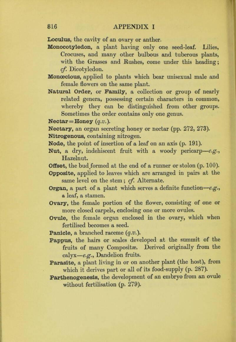 Loculus, the cavity of an ovary or anther. Monocotyledon, a plant having only one seed-leaf. Lilies, Crocuses, and many other bulbous and tuberous plants, Avith the Grasses and Rushes, come under this heading; cf. Dicotyledon. Monoecious, applied to plants which bear unisexual male and female flowers on the same plant. Natural Order, or Family, a collection or group of nearly related genera, possessing certain characters in common, Avhereby they can be distinguished from other groups. Sometimes the order contains only one genus. Nectar = Honey (q.v.). Nectary, an organ secreting honey or nectar (pp. 272, 273). Nitrogenous, containing nitrogen. Node, the point of insertion of a leaf on an axis (p. 191). Nut, a dry, indehiscent fruit with a woody pericarp—e.g., Hazelnut. Offset, the bud formed at the end of a runner or stolon (p. 100). Opposite, applied to leaves Avhich are arranged in pairs at the same level on the stem; cf Alternate. Organ, a part of a plant which serves a definite function—e.g., a leaf, a stamen. Ovary, the female portion of the flo\Arer, consisting of one or more closed carpels, enclosing one or more ovules. Ovule, the female organ enclosed in the ovary, which when fertilised becomes a seed. Panicle, a branched raceme (q.v.). Pappus, the hairs or scales developed at the summit of the fruits of many Compositse. Derived originally from the calyx—e.g., Dandelion fruits. Parasite, a plant living in or on another plant (the host), from which it derives part or all of its food-supply (p. 287). Parthenogenesis, the development of an embryo from an ovule without fertilisation (p. 279).