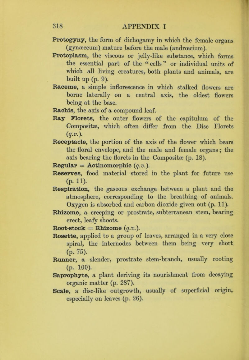 Protogyny, the form of dichogamy in which the female organs (gynaeceum) mature before the male (andrcecium). Protoplasm, the viscous or jelly-like substance, which forms the essential part of the “cells11 or individual units of which all living creatures, both plants and animals, are built up (p. 9). Raceme, a simple inflorescence in which stalked flowers are borne laterally on a central axis, the oldest flowers being at the base. Rachis, the axis of a compound leaf. Ray Florets, the outer flowers of the capitulum of the Compositse, which often differ from the Disc Florets (q.v.). Receptacle, the portion of the axis of the flower which bears the floral envelope, and the male and female organs; the axis bearing the florets in the Compositae (p. 18). Regular = Actinomorphic {q.v.). Reserves, food material stored in the plant for future use (p. 11). Respiration, the gaseous exchange between a plant and the atmosphere, corresponding to the breathing of animals. Oxygen is absorbed and carbon dioxide given out (p. 11). Rhizome, a creeping or prostrate, subterranean stem, bearing erect, leafy shoots. Root-stock = Rhizome {q.v.). Rosette, applied to a group of leaves, arranged in a very close spiral, the internodes between them being very short (p. 75). Runner, a slender, prostrate stem-branch, usually rooting (p. 100). Saprophyte, a plant deriving its nourishment from decaying organic matter (p. 287). Scale, a disc-like outgrowth, usually of superficial origin, especially on leaves (p. 26).