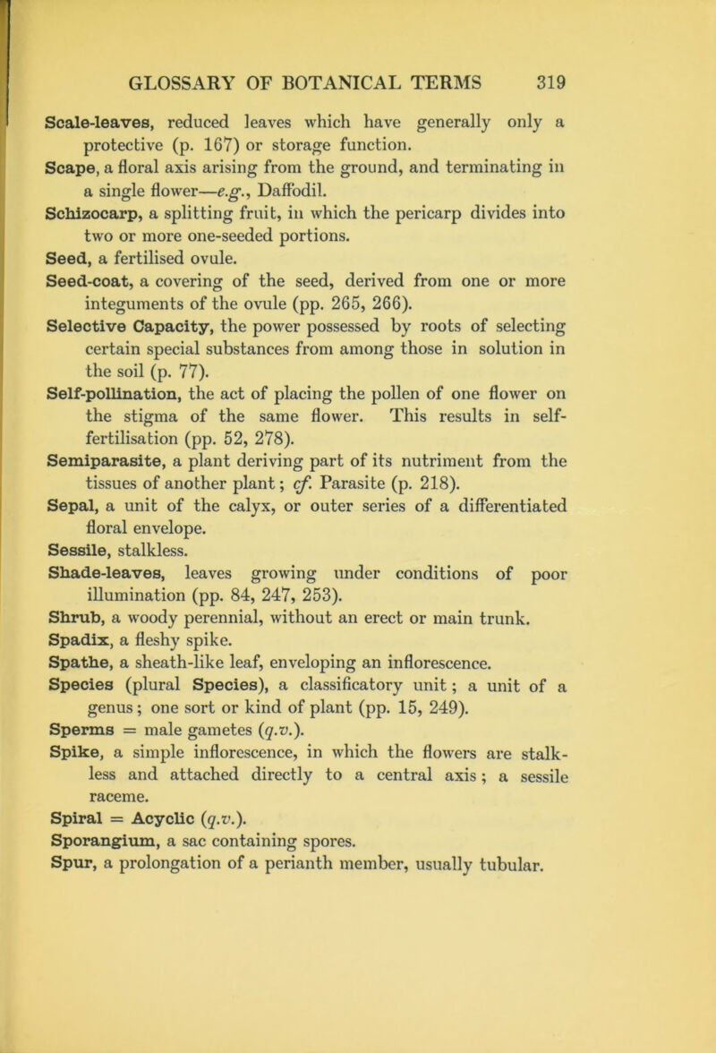 Scale-leaves, reduced leaves which have generally only a protective (p. 167) or storage function. Scape, a floral axis arising from the ground, and terminating in a single flower—eg., Daffodil. Schizocarp, a splitting fruit, in which the pericarp divides into two or more one-seeded portions. Seed, a fertilised ovule. Seed-coat, a covering of the seed, derived from one or more integuments of the ovule (pp. 265, 266). Selective Capacity, the power possessed by roots of selecting certain special substances from among those in solution in the soil (p. 77). Self-pollination, the act of placing the pollen of one flower on the stigma of the same flower. This results in self- fertilisation (pp. 52, 278). Semiparasite, a plant deriving part of its nutriment from the tissues of another plant; cf. Parasite (p. 218). Sepal, a unit of the calyx, or outer series of a differentiated floral envelope. Sessile, stalkless. Shade-leaves, leaves growing under conditions of poor illumination (pp. 84, 247, 253). Shrub, a woody perennial, without an erect or main trunk. Spadix, a fleshy spike. Spathe, a sheath-like leaf, enveloping an inflorescence. Species (plural Species), a classificatory unit; a unit of a genus; one sort or kind of plant (pp. 15, 249). Sperms = male gametes (q.v.). Spike, a simple inflorescence, in which the flowers are stalk- less and attached directly to a central axis; a sessile raceme. Spiral = Acyclic (q.v.). Sporangium, a sac containing spores. Spur, a prolongation of a perianth member, usually tubular.