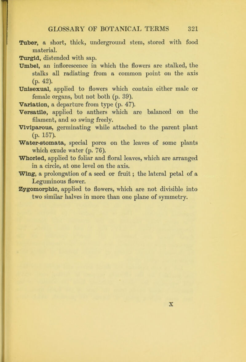 Tuber, a short, thick, underground stem, stored with food material. Turgid, distended with sap. Umbel, an inflorescence in which the flowers are stalked, the stalks all radiating from a common point on the axis (p. 42). Unisexual, applied to flowers which contain either male or female organs, but not both (p. 39). Variation, a departure from type (p. 47). Versatile, applied to anthers which are balanced on the filament, and so swing freely. Viviparous, germinating while attached to the parent plant (p. 157). Water-stomata, special pores on the leaves of some plants which exude water (p. 76). Whorled, applied to foliar and floral leaves, which are arranged in a circle, at one level on the axis. Wing, a prolongation of a seed or fruit; the lateral petal of a Leguminous flower. Zygomorphic, applied to flowers, which are not divisible into two similar halves in more than one plane of symmetry. X