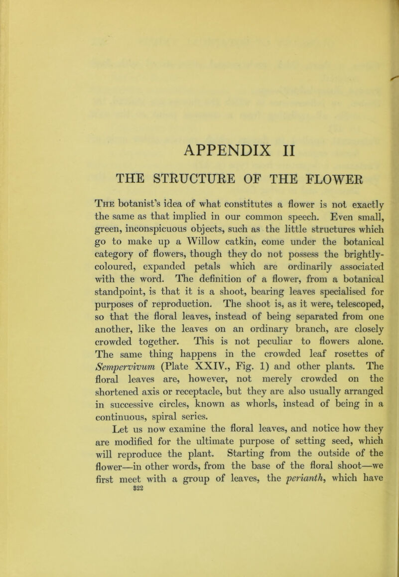 THE STRUCTURE OF THE FLOWER The botanist’s idea of what constitutes a flower is not exactly the same as that implied in our common speech. Even small, green, inconspicuous objects, such as the little structures which go to make up a Willow catkin, come under the botanical category of flowers, though they do not possess the brightly- coloured, expanded petals which are ordinarily associated with the word. The definition of a flower, from a botanical standpoint, is that it is a shoot, bearing leaves specialised for purposes of reproduction. The shoot is, as it were, telescoped, so that the floral leaves, instead of being separated from one another, like the leaves on an ordinary branch, are closely crowded together. This is not peculiar to flowers alone. The same thing happens in the crowded leaf rosettes of Sempervivnm (Plate XXIV., Fig. 1) and other plants. The floral leaves are, however, not merely crowded on the shortened axis or receptacle, but they are also usually arranged in successive circles, known as whorls, instead of being in a continuous, spiral series. Let us now examine the floral leaves, and notice how they are modified for the ultimate purpose of setting seed, which will reproduce the plant. Starting from the outside of the flower—in other words, from the base of the floral shoot—we first meet with a group of leaves, the 'perianth, which have 822