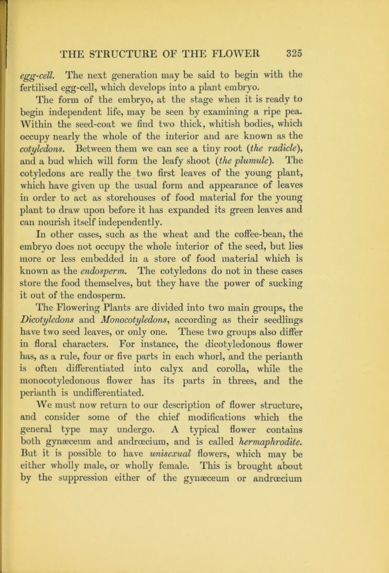 egg-cell. The next generation may be said to begin with the fertilised egg-cell, which develops into a plant embryo. The form of the embryo, at the stage when it is ready to begin independent life, may be seen by examining a ripe pea. Within the seed-coat we find two thick, whitish bodies, which occupy nearly the whole of the interior and are known as the cotyledons. Between them we can see a tiny root (the radicle), and a bud which will form the leafy shoot (the plumule). The cotyledons are really the two first leaves of the young plant, which have given up the usual form and appearance of leaves in order to act as storehouses of food material for the young plant to draw upon before it has expanded its green leaves and can nourish itself independently. In other cases, such as the wheat and the coffee-bean, the embryo does not occupy the whole interior of the seed, but lies more or less embedded in a store of food material which is known as the endosperm. The cotyledons do not in these cases store the food themselves, but they have the power of sucking it out of the endosperm. The Flowering Plants are divided into two main groups, the Dicotyledons and Monocotyledons, according as their seedlings have two seed leaves, or only one. These two groups also differ in floral characters. For instance, the dicotyledonous flower has, as a rule, four or five parts in each whorl, and the perianth is often differentiated into calyx and corolla, while the monocotyledonous flower has its parts in threes, and the perianth is undifferentiated. We must now return to our description of flower structure, and consider some of the chief modifications which the general type may undergo. A typical flower contains both gynaeceum and androecium, and is called hermaphrodite. But it is possible to have unisexual flowers, which may be either wholly male, or wholly female. This is brought about by the suppression either of the gynaeceum or androecium