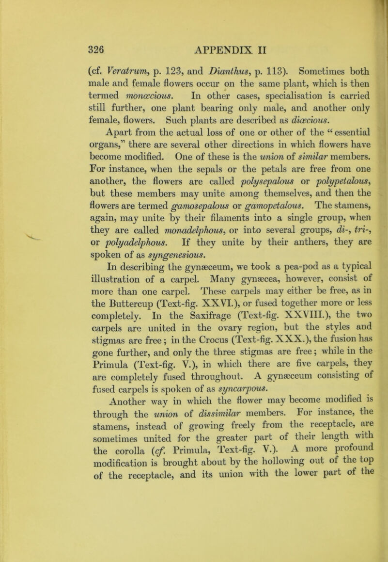 (cf. Veratrum, p. 123, and Dianthus, p. 113). Sometimes both male and female flowers occur on the same plant, which is then termed monoecious. In other cases, specialisation is carried still further, one plant bearing only male, and another only female, flowers. Such plants are described as dioecious. Apart from the actual loss of one or other of the “ essential organs,” there are several other directions in which flowers have become modified. One of these is the union of similar members. For instance, when the sepals or the petals are free from one another, the flowers are called polysepalous or polypetalous, but these members may unite among themselves, and then the flowers are termed ganiosepalous or gamopetalous. The stamens, again, may unite by their filaments into a single group, when they are called monadelphous, or into several groups, di~, tri-, or polyadelphous. If they unite by their anthers, they are spoken of as syngenesious. In describing the gynaeceum, we took a pea-pod as a typical illustration of a carpel. Many gynaecea, however, consist of more than one carpel. These carpels may either be free, as in the Buttercup (Text-fig. XXVI.), or fused together more or less completely. In the Saxifrage (Text-fig. XXVIII.), the two carpels are united in the ovary region, but the styles and stigmas are free ; in the Crocus (Text-fig. XXX.), the fusion has gone further, and only the three stigmas are free; while in the Primula (Text-fig. V.), in which there are five carpels, they are completely fused throughout. A gynaeceum consisting of fused carpels is spoken of as syncarpous. Another way in which the flower may become modified is through the union of dissimilar members. I or instance, the stamens, instead of growing freely from the receptacle, aie sometimes united for the greater part of their length with the corolla {cf. Primula, Text-fig. V.). A more profound modification is brought about by the hollowing out of the top of the receptacle, and its union with the lower part of the