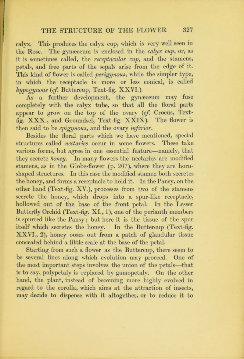 calyx. This produces the calyx cup, which is very well seen in the Rose. The gynaeceum is enclosed in the calyx cup, or, as it is sometimes called, the receptacular cup, and the stamens, petals, and free parts of the sepals arise from the edge of it. This kind of flower is called perigynous, while the simpler type, in which the receptacle is more or less conical, is called hypogynous {cf. Buttercup, Text-fig. XXVI.). As a further development, the gynaeceum may fuse completely with the calyx tube, so that all the floral parts appear to grow on the top of the ovary {cf. Crocus, Text- fig. XXX., and Groundsel, Text-fig. XXIX). The flower is then said to be epigynous, and the ovary inferior. Besides the floral parts which we have mentioned, special structures called nectaries occur in some flowers. These take various forms, but agree in one essential feature—namely, that they secrete honey. In many flowers the nectaries are modified stamens, as in the Globe-flower (p. 207), where they are horn- shaped structures. In this case the modified stamen both secretes the honey, and forms a receptacle to hold it. In the Pansy, on the other hand (Text-fig. XV.), processes from two of the stamens secrete the honey, which drops into a spur-like receptacle, hollowed out of the base of the front petal. In the Lesser Butterfly Orchid (Text-fig. XI., 1), one of the perianth members is spurred like the Pansy; but here it is the tissue of the spur itself which secretes the honey. In the Buttercup (Text-fig. XXVI., 2), honey oozes out from a patch of glandular tissue concealed behind a little scale at the base of the petal. Starting from such a flower as the Buttercup, there seem to be several lines along which evolution may proceed. One of the most important steps involves the union of the petals—that is to say, polypetaly is replaced by gamopetaly. On the other hand, the plant, instead of becoming more highly evolved in regard to the corolla, which aims at the attraction of insects, may decide to dispense with it altogether, or to reduce it to