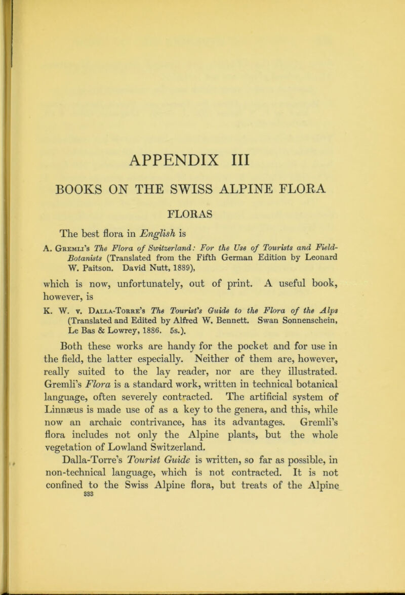 BOOKS ON THE SWISS ALPINE FLORA FLORAS The best flora in English is A. Gremli’s The Flora of Switzerland: For the Use of Tourists and Field- Botanists (Translated from the Fifth German Edition by Leonard W. Paitson. David Nutt, 1889), which is now, unfortunately, out of print. A useful book, however, is K. W. v. Dalla-Torre’s The Tourist's Guide to the Flora of the Alps (Translated and Edited by Alfred W. Bennett. Swan Sonnenschein, Le Bas & Lowrey, 1886. 5s.). Both these works are handy for the pocket and for use in the field, the latter especially. Neither of them are, however, really suited to the lay reader, nor are they illustrated. Gremli’s Flora is a standard work, written in technical botanical language, often severely contracted. The artificial system of Linnaeus is made use of as a key to the genera, and this, while now an archaic contrivance, has its advantages. Gremli’s flora includes not only the Alpine plants, but the whole vegetation of Lowland Switzerland. Dalla-Torre’s Tourist Guide is written, so far as possible, in non-technical language, which is not contracted. It is not confined to the Swiss Alpine flora, but treats of the Alpine