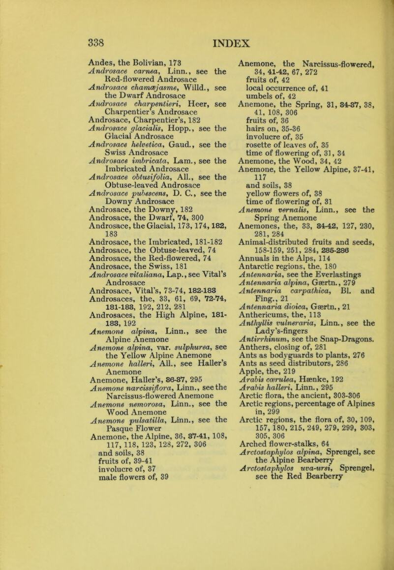 Andes, the Bolivian, 173 Androsace cornea, Linn., see the lied-flowered Androsace Androsace chamaejasme, Willd., see the Dwarf Androsace Androsace charpentieri, Heer, see Charpentier’s Androsace Androsace, Charpentier’s, 182 Androsace glacialis, Hopp., see the Glacial Androsace Androsace Helvetica, Gaud., see the Swiss Androsace Androsace imbricata, Lam., see the Imbricated Androsace Androsace obtusi/olia. All., see the Obtuse-leaved Androsace Androsace pubescens, D. C., seethe Downy Androsace Androsace, the Downy, 182 Androsace, the Dwarf, 74, 300 Androsace, the Glacial, 173,174,182, 183 Androsace, the Imbricated, 181-182 Androsace, the Obtuse-leaved, 74 Androsace, the Red-flowered, 74 Androsace, the Swiss, 181 Androsace vitaliana, Lap., see Vital’s A nflT'ACflCP Androsace, Vital’s, 73-74, 182-183 Androsaces, the, 33, 61, 69, 72-74, 181-183, 192, 212, 281 Androsaces, the High Alpine, 181- 183,192 Anemone alpina, Linn., see the Alpine Anemone Anemone alpina, var. sulphurea, see the Yellow Alpine Anemone Anemone halleri, All., see Haller’s Anemone Anemone, Haller’s, 86-87, 295 Anemone narcissijlora, Linn., seethe Narcissus-flowered Anemone Anemone nemorosa, Linn., see the Wood Anemone Anemone pulsatilla, Linn., see the Pasque Flower Anemone, the Alpine, 36, 87-41, 108, 117, 118, 123, 128, 272, 306 and soils, 38 fruits of, 39-41 involucre of, 37 male flowers of, 39 Anemone, the Narcissus-flowered, 34, 41-42, 67, 272 fruits of, 42 local occurrence of, 41 umbels of, 42 Anemone, the Spring, 31, 34-37, 38, 41, 108, 306 fruits of, 36 hairs on, 35-36 involucre of, 35 rosette of leaves of, 35 time of flowering of, 31, 34 Anemone, the Wood, 34, 42 Anemone, the Yellow Alpine, 37-41, 117 and soils, 38 yellow flowers of, 38 time of flowering of, 31 Anemone vernalis, Linn., see the Spring Anemone Anemones, the, 33, 34-42, 127, 230, 281, 284 Animal-distributed fruits and seeds, 158-159, 251, 284, 285-286 Annuals in the Alps, 114 Antarctic regions, the, 180 Antennaria, see the Everlastings Antennaria alpina, Gaertn., 279 Antennaria carpathica, Bl. and Fing., 21 Antennaria dioica, Gaertn., 21 Anthericums, the, 113 Antliyllis vulneraria, Linn., see the Lady’s-fingers Antirrhinum, see the Snap-Dragons. Anthers, closing of, 281 Ants as bodyguards to plants, 276 Ants as seed distributors, 286 Apple, the, 219 Arabis coerulea, Haenke, 192 Arabis halleri, Linn., 295 Arctic flora, the ancient, 303-306 Arctic regions, percentage of Alpines in, 299 Arctic regions, the flora of, 30, 109, 157, 180, 215, 249, 279, 299, 303, 305, 306 Arched flower-stalks, 64 Arctostaphylos alpina, Sprengel, see the Alpine Bearberry Arctostaphylos uva-ursi, Sprengel, see the Red Bearberry