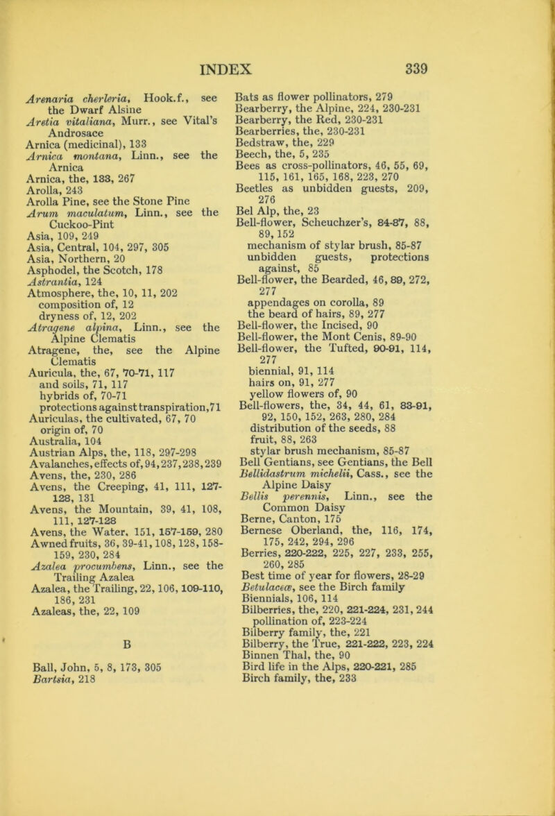 Arenaria cherleria, Hook.f., see the Dwarf Alsine Aretia vitaliana, Murr., see Vital’s Androsace Arnica (medicinal), 133 Arnica montana, Linn., see the Arnica Arnica, the, 133, 267 Arolla, 243 Arolla Pine, see the Stone Pine Arum maculatum, Linn., see the Cuckoo-Pint Asia, 109, 249 Asia, Central, 104, 297, 305 Asia, Northern, 20 Asphodel, the Scotch, 178 Astrantia, 124 Atmosphere, the, 10, 11, 202 composition of, 12 dryness of, 12, 202 Atragene alpina, Linn., see the Alpine Clematis Atragene, the, see the Alpine Clematis Auricula, the, 67, 70-71, 117 and soils, 71, 117 hybrids of, 70-71 protections against transpiration,71 Auriculas, the cultivated, 67, 70 origin of, 70 Australia, 104 Austrian Alps, the, 118, 297-298 Avalanches, effects of, 94,237,238,239 Avens, the, 230, 286 Avens, the Creeping, 41, 111, 127- 128, 131 Avens, the Mountain, 39, 41, 108, 111, 127-128 Avens, the Water, 151, 157-159, 280 Awnedfruits, 36, 39-41,108,128, 158- 159, 230, 284 Azalea procumbens, Linn., see the Trailing Azalea Azalea, the Trailing, 22,106,109-110, 186, 231 Azaleas, the, 22, 109 B Ball, John, 5, 8, 173, 305 Bartsia, 218 Bats as flower pollinators, 279 Bearberry, the Alpine, 224, 230-231 Bearberry, the Red, 230-231 Bearberries, the, 230-231 Bedstraw, the, 229 Beech, the, 5,235 Bees as cross-pollinators, 46, 55, 69, 115, 161, 165, 168, 223, 270 Beetles as unbidden guests, 209, 276 Bel Alp, the, 23 Bell-flower, Scheuchzer’s, 84-87, 88, 89,152 mechanism of stylar brush, 85-87 unbidden guests, protections against, 85 Bell-flower, the Bearded, 46, 89, 272, 277 appendages on corolla, 89 the beard of hairs, 89, 277 Bell-flower, the Incised, 90 Bell-flower, the Mont Cenis, 89-90 Bell-flower, the Tufted, 90-91, 114, 277 biennial, 91, 114 hairs on, 91, 277 yellow flowers of, 90 Bell-flowers, the, 34, 44, 61, 83-91, 92, 150, 152, 263, 280, 284 distribution of the seeds, 88 fruit, 88, 263 stylar brush mechanism, 85-87 Bell Gentians, see Gentians, the Bell Bellidastrum michelii, Cass., see the Alpine Daisy Beilis perennis, Linn., see the Common Daisy Berne, Canton, 175 Bernese Oberland, the, 116, 174, 175, 242, 294, 296 Berries, 220-222, 225, 227, 233, 255, 260, 285 Best time of year for flowers, 28-29 Betulacece, see the Birch family Biennials, 106, 114 Bilberries, the, 220, 221-224, 231, 244 pollination of, 223-224 Bilberry family, the, 221 Bilberry, the True, 221-222, 223, 224 Binnen Thai, the, 90 Bird life in the Alps, 220-221, 285 Birch family, the, 233