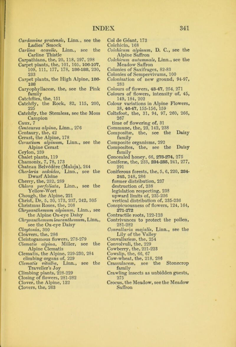 Cardamine pratensis, Linn., see the Ladies’ Sraoclc Carlina acaulis, Linn., see the Carline Thistle Carpathians, the, 20, 118, 297, 298 Carpet plants, the, 101, 105, 106-107, 109, 111, 177, 178, 186-188, 230, 233 Carpet plants, the High Alpine, 186- 188 Caryophyllaceae, the, see the Pink family Catchflies, the, 151 Catchfly, the Rock, 82, 115, 200, 225 Catchfly, the Stemless, see the Moss Campion Caux,7 Centaurea alpina, Linn., 276 Centaury, the, 42 Cerast, the Alpine, 178 Cerastium alpinum, Linn., see the Alpine Cerast Ceylon, 239 Chalet plants, 119 Chamonix, 7, 78, 173 Chateau Belvedere (Maloja), 244 Cherleria sedoides, Linn., see the Dwarf Alsine Cherry, the, 232, 289 Chlora perfoliata, Linn., see the Yellow-Wort Chough, the Alpine, 221 Christ, Dr, 5, 30, 173, 237, 242, 305 Christmas Roses, the, 208 Chrysanthemum alpinum, Linn., see the Alpine Ox-eye Daisy Chrysanthemum leucanthemum, Linn., see the Ox-eye Daisy Claytonia, 300 Cleavers, the, 286 Cleistogamous flowers, 278-279 Clematis alpina, Miller, see the Alpine Clematis Clematis, the Alpine, 229-230, 284 climbing organs of, 229 Clematis vitalha, Linn., see the Traveller’s Joy Climbing plants, 228-229 Closing of flowers, 281-282 Clover, the Alpine, 132 Clovers, the, 263 Col de Gdant, 173 Colchicin, 168 Colchicum alpinum, D. C., see the Alpine Saffron Colchicum autumnale, Linn., see the Meadow Saffron Colonies of Saxifrages, 82-83 Colonies of Sempervivums, 100 Colonisation of new ground, 94-97, 283 Colours of flowers, 43-47, 254, 271 Colours of flowers, intensity of, 45, 149, 184, 202 Colour variations in Alpine Flowers, 38, 46-47, 155-156, 159 Coltsfoot, the, 31, 94, 97, 260, 266, 267 time of flowering of, 31 Commune, the, 23, 142, 238 Compositae, the, see the Daisy family Composite organisms, 292 Composites, the, see the Daisy family Concealed honey, 66, 273-274, 275 Coniferae, the, 233, 234-235,241, 277, 291 Coniferous forests, the, 5, 6, 220, 284- 245, 248, 286 former distribution, 237 destruction of, 238 legislation respecting, 238 upward limits of, 235-236 vertical distribution of, 235-236 Conspicuousness of flowers, 124, 164, 271-272 Contractile roots, 122-123 Contrivances to protect the pollen, 281-282 Convallaria majalis, Linn., see the Lily of the Valley Convallarieae, the, 254 Convolvuli, the, 229 Cowberry, the, 221-223 Cowslip, the, 66, 67 Cow-wheat, the, 218, 286 Crassulaceae, see the Stonecrop family Crawling insects as unbidden guests, 275 Crocus, the Meadow, see the Meadow Saffron