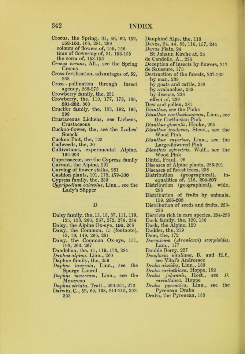 1 342 INDEX Crocus, the Spring, 31, 46, 62, 152, 163-166, 166, 281, 299 colours of flowers of, 155, 156 time of flowering of, 31, 153-155 the corm of, 153-155 Crocus vernus, AIL, see the Spring Crocus Cross-fertilisation, advantages of, 52, 268 Cross - pollination through insect agency, 268-275 Crowberry family, the, 231 Crowberry, the, 110, 177, 178, 186, 231-232, 300 Crucifer family, the, 183, 192, 196, 299 Crustaceous Lichens, see Lichens, Crustaceous Cuckoo-flower, the, see the Ladies’ Smock Cuckoo-Pint, the, 123 Cudweeds, the, 20 Cultivations, experimental Alpine, 199-203 Cupressaceae, see the Cypress family Currant, the Alpine, 291 Curving of flower stalks, 281 Cushion plants, 101, 178, 179-180 Cypress family, the, 233 Cypripedium calceolus, Linn., see the Lady’s Slipper D Daisy family, the, 15,18, 87, 111, 119, 125, 133, 266, 267, 272, 276, 284 Daisy, the Alpine Ox-eye, 198, 266 Daisy, the Common, 15 (footnote), 18, 19, 149, 266, 281 Daisy, the Common Ox-eye, 151, i98, 266, 267 Dandelion, the, 41, 119, 173, 284 Daphne alpina, Linn., 260 Daphne family, the, 259 Daphne laureola, Linn., see the Spurge Laurel Daphne mezereum, Linn., see the Mezereon Daphne striata, Tratt., 260-261, 273 Darwin, C., 52, 69, 168, 214-215, 302- 303 Dauphind Alps, the, 118 Davos, 24, 44, 83, 116, 157, 244 Davos Platz, 24 St Johann Kirche at, 24 de Candolle, A., 296 Deception of insects by flowers, 217 de Saussure, 173 Destruction of the forests, 237-239 by man, 238 by goats and cattle, 238 by avalanches, 238 by disease, 238 effect of, 239 Dew and pollen, 281 Dianthus, see the Pinks Dianthus carthusianorum, Linn., see the Carthusian Pink Dianthus glacialis, Hanke, 295 Dianthus inodorus, Steud., see the Wood Pink Dianthus superbus, Linn., see the Large-flowered Pink Dianthus sylvestris, Wulf., see the Wood Pink Dintel, Fraul., 99 Diseases of Alpine plants, 286-291 Diseases of forest trees, 238 Distribution (geographical), in- equalities of, 116, 294-297 Distribution (geographical), wide, 298 Distribution of fruits by animals, 159, 285-286 Distribution of seeds and fruits, 283- 286 Districts rich in rare species, 294-296 Dock family, the, 120, 156 Dock, the Alpine, 120 Dodder, the, 219 Dom, the, 172 Doronicum (Aronicum) scorpioides, Lam., 177 Double Berry, 227 Douglasia vitaliana, B. and H.f., see Vital’s Androsace Draba aizoides, Linn., 183 Draba carinthiaca, Hoppe, 192 Draba johannis. Host., see D. carinthiaca, Hoppe Draba pyrenaica, Linn., see the Pyrenean Draba Draba, the Pyrenean, 183