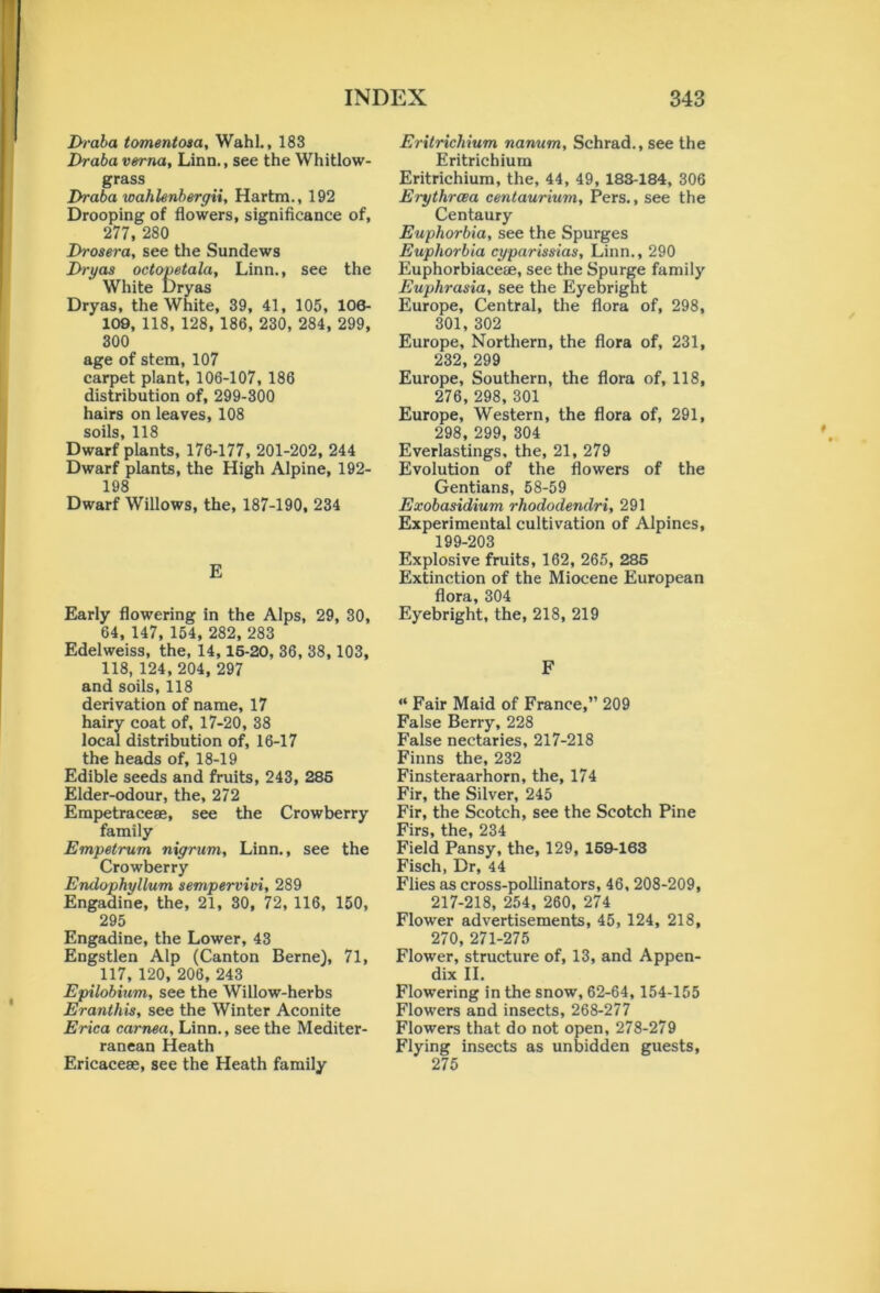 Di-aba tomentosa, Wahl., 183 Draba verna, Linn., see the Whitlow- grass Draba wahlenbergii, Hartm., 192 Drooping of flowers, significance of, 277, 280 Drosera, see the Sundews Dryas octopctala, Linn., see the White Dryas Dryas, the White, 39, 41, 105, 106- 109, 118, 128, 186, 230, 284, 299, 300 age of stem, 107 carpet plant, 106-107, 186 distribution of, 299-300 hairs on leaves, 108 soils, 118 Dwarf plants, 176-177, 201-202, 244 Dwarf plants, the High Alpine, 192- 198 Dwarf Willows, the, 187-190, 234 E Early flowering in the Alps, 29, 30, 64, 147, 154, 282, 283 Edelweiss, the, 14, 15-20, 36, 38, 103, 118, 124, 204, 297 and soils, 118 derivation of name, 17 hairy coat of, 17-20, 38 local distribution of, 16-17 the heads of, 18-19 Edible seeds and fruits, 243, 285 Elder-odour, the, 272 Erapetraceee, see the Crowberry family Empetrum nigrum, Linn., see the Crowberry Endophyllum sempervivi, 289 Engadine, the, 21, 30, 72, 116, 150, 295 Engadine, the Lower, 43 Engstlen Alp (Canton Berne), 71, _117, 120, 206, 243 Epilobium, see the Willow-herbs Eranthis, see the Winter Aconite Erica carnea, Linn., see the Mediter- ranean Heath Ericaceae, see the Heath family Eritrichium nanum, Schrad., see the Eritrichium Eritrichium, the, 44, 49, 188-184, 306 Erythrcea centaurium, Pers., see the Centaury Euphorbia, see the Spurges Euphorbia cyparissias, Linn., 290 Euphorbiaceae, see the Spurge family Euphrasia, see the Eyebright Europe, Central, the flora of, 298, 301, 302 Europe, Northern, the flora of, 231, 232, 299 Europe, Southern, the flora of, 118, 276, 298, 301 Europe, Western, the flora of, 291, 298, 299, 304 Everlastings, the, 21, 279 Evolution of the flowers of the Gentians, 58-59 Exobasidium rhododendri, 291 Experimental cultivation of Alpines, 199-203 Explosive fruits, 162, 265, 285 Extinction of the Miocene European flora, 304 Eyebright, the, 218, 219 F “ Fair Maid of France,” 209 False Berry, 228 False nectaries, 217-218 Finns the, 232 Finsteraarhorn, the, 174 Fir, the Silver, 245 Fir, the Scotch, see the Scotch Pine Firs, the, 234 Field Pansy, the, 129, 169-163 Fisch, Dr, 44 Flies as cross-pollinators, 46, 208-209, 217-218, 254, 260, 274 Flower advertisements, 45, 124, 218, 270, 271-275 Flower, structure of, 13, and Appen- dix II. Flowering in the snow, 62-64, 154-155 Flowers and insects, 268-277 Flowers that do not open, 278-279 Flying insects as unbidden guests, 275