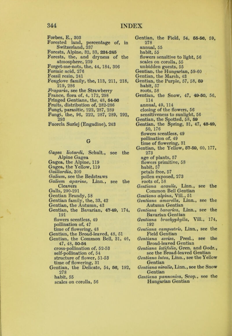 Forbes, E., 303 Forested land, percentage of, in Switzerland, 237 Forests, Alpine, 32, 33, 234-245 Forests, the, and dryness of the atmosphere, 239 Forget-me-nots, the, 44, 184, 306 Formic acid, 276 Fossil resin, 241 Foxglove family, the, 113, 211, 218, 219, 286 Fragaria, see the Strawberry France, flora of, 4, 172, 298 Fringed Gentians, the, 48, 54-56 Fruits, distribution of, 282-286 Fungi, parasitic, 222, 287, 289 Fungi, the, 96, 222, 287, 289, 292, 293 Fuorcla Surlej (Engadine), 243 G Qagea liotardi, Schult., see the Alpine Gagea Gagea, the Alpine, 119 Gagea, the Yellow, 119 Oaillardia, 300 Galium, see the Bedstraws Galium aparine, Linn., see the Cleavers Galls, 290-291 Gentian Brandy, 58 Gentian family, the, 33, 42 Gentian, the Autumn, 43 Gentian, the Bavarian, 47-49, 174, 191 flowers scentless, 49 pollination of, 47 time of flowering, 48 Gentian, the Broad-leaved, 48, 51 Gentian, the Common Bell, 31, 46, 47, 48, 50-54 cross-pollination of, 52-53 self-pollination of, 54 structure of flower, 51-53 time of flowering, 31 Gentian, the Delicate, 54, 60, 192, 278 habit, 55 scales on corolla, 56 Gentian, the Field, 54, 65-56, 59, 278 annual, 55 habit, 55 flowers sensitive to light, 56 scales on corolla, 55 unbidden guests, 55 Gentian, the Hungarian, 59-60 Gentian, the Marsh, 43 Gentian, the Purple, 57, 58, 69 habit, 57 roots, 58 Gentian, the Snow, 47, 49-50, 56, 114 annual, 49, 114 closing of the flowers, 56 sensitiveness to sunlight, 56 Gentian, the Spotted, 58, 59 Gentian, the Spring, 31, 47, 48-49, 50, 176 flowers scentless, 49 pollination of, 49 time of flowering, 31 Gentian, the Yellow, 57-59, 60, 177, 273 age of plants, 57 flowers primitive, 58 habit, 57 petals free, 57 pollen exposed, 273 roots of, 58 Gentiana acaulis, Linn., see the Common Bell Gentian Gentiana alpina, Vill., 51 Gentiana amarella, Linn., see the Autumn Gentian Gentiana bavarica, Linn., see the Bavarian Gentian Gentiana brachypliylla, Vill., 174, 192 Gentiana campestris, Linn., see the Field Gentian Gentiana excisa, Presl., see the Broad-leaved Gentian Gentiana lati folia, Gren. and Godr., see the Broad-leaved Gentian Gentiana lutea, Linn., see the Yellow Gentian Gentiana nivalis, Linn., see the Snow Gentian Gentiana pannonica, Scop., see the Hungarian Gentian