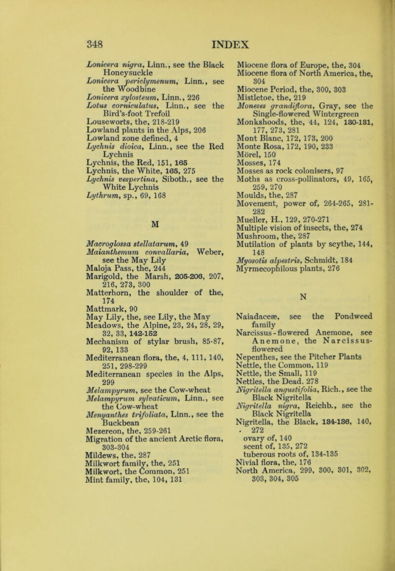 Lonicera nigra, Linn., see the Black Honeysuckle Lonicera periclymenum, Linn., see the Woodbine Lonicera xylosteum, Linn., 226 Lotus corniculatus, Linn., see the Bird’s-foot Trefoil Louseworts, the, 218-219 Lowland plants in the Alps, 206 Lowland zone defined, 4 Lychnis dioica, Linn., see the Red Lychnis Lychnis, the Red, 151, 165 Lychnis, the White, 165, 275 Lychnis vespertina, Siboth., see the White Lychnis Lythrum, sp., 69, 168 M Macroglossa stellatarum, 49 Maianthemum convallaria, Weber, see the May Lily Maloja Pass, the, 244 Marigold, the Marsh, 205-206, 207, 216, 273, 300 Matterhorn, the shoulder of the, 174 Mattmark, 90 May Lily, the, see Lily, the May Meadows, the Alpine, 23, 24, 28, 29, 32, 33, 142-152 Mechanism of stylar brush, 85-87, 92, 133 Mediterranean flora, the, 4, 111, 140, 251, 298-299 Mediterranean species in the Alps, 299 Melampyrum, see the Cow-wheat Melampyrum sylvaticum, Linn., see the Cow-wheat Menyantlies trifoliata, Linn., see the Buckbean Mezereon, the, 259-261 Migration of the ancient Arctic flora, 303-304 Mildews, the, 287 Milkwort family, the, 251 Milkwort, the Common, 251 Mint family, the, 104, 131 Miocene flora of Europe, the, 304 Miocene flora of North America, the, 304 Miocene Period, the, 300, 303 Mistletoe, the, 219 Moneses grandijtora, Gray, see the Single-flowered Wintergreen Monkshoods, the, 44, 124, 130-181, 177, 273, 281 Mont Blanc, 172, 173, 200 Monte Rosa, 172, 190, 233 Morel, 150 Mosses, 174 Mosses as rock colonisers, 97 Moths as cross-pollinators, 49, 165, 259, 270 Moulds, the, 287 Movement, power of, 264-265, 281- 282 Mueller, H., 129, 270-271 Multiple vision of insects, the, 274 Mushroom, the, 287 Mutilation of plants by scythe, 144, 148 Myosotis alpestris, Schmidt, 184 Myrmecophilous plants, 276 N Naiadacese, see the Pondweed family Narcissus - flowered Anemone, see Anemone, the Narcissus- flowered Nepenthes, see the Pitcher Plants Nettle, the Common, 119 Nettle, the Small, 119 Nettles, the Dead. 278 Nigritella angustifolia, Rich., see the Black Nigritella Nigritella nigra, Reichb., see the Black Nigritella Nigritella, the Black, 134-136, 140, . 272 ovary of, 140 scent of, 135, 272 tuberous roots of, 134-135 Nivial flora, the, 176 North America, 299, 300, 301, 302, 303, 304, 305
