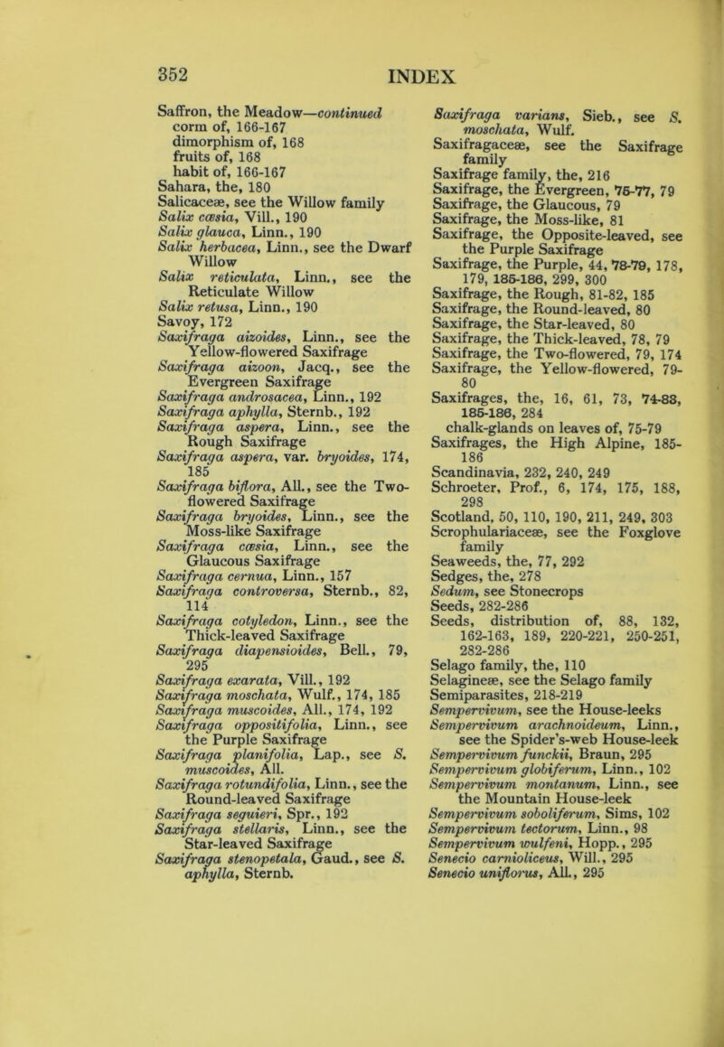 Saffron, the Meadow—continued corm of, 166-167 dimorphism of, 168 fruits of, 168 habit of, 166-167 Sahara, the, 180 Salicaceae, see the Willow family Salix ccesia, Vill., 190 Salix glauca, Linn., 190 Salix herbacea, Linn., see the Dwarf Willow Salix reticulata, Linn., see the Reticulate Willow Salix retusa, Linn., 190 Savoy, 172 Saxifraga aizoides, Linn., see the Yellow-flowered Saxifrage Saxifraga aizoon, Jacq., see the Evergreen Saxifrage Saxifraga androsacea, Linn., 192 Saxifraga aphylla, Sternb., 192 Saxifraga aspera, Linn., see the Rough Saxifrage Saxifraga aspera, var. bryoides, 174, 185 Saxifraga biflora, All., see the Two- flowered Saxifrage Saxifraga bryoides, Linn., see the Moss-like Saxifrage Saxifraga ccesia, Linn., see the Glaucous Saxifrage Saxifraga cernua, Linn., 157 Saxifraga controversa, Sternb., 82, 114 Saxifraga cotyledon, Linn., see the Thick-leaved Saxifrage Saxifraga cliapensioides, Bell., 79, 295 Saxifraga exarata, Vill., 192 Saxifraga moschata, Wulf., 174, 185 Saxifraga muscoides. All., 174, 192 Saxifraga oppositifolia, Linn., see the Purple Saxifrage Saxifraga planifolia. Lap., see S. muscoides. All. Saxifraga rotundifolia, Linn., see the Round-leaved Saxifrage Saxifraga seguieri, Spr., 192 Saxifraga stellaris, Linn., see the Star-leaved Saxifrage Saxifraga stenopetala, Gaud., see S. aphylla, Sternb. Saxifraga varians, Sieb., see S. moschata, Wulf. Saxifragacese, see the Saxifrage family Saxifrage family, the, 216 Saxifrage, the Evergreen, 76-77, 79 Saxifrage, the Glaucous, 79 Saxifrage, the Moss-like, 81 Saxifrage, the Opposite-leaved, see the Purple Saxifrage Saxifrage, the Purple, 44, 78-79, 178, 179, 185-186, 299, 300 Saxifrage, the Rough, 81-82, 185 Saxifrage, the Round-leaved, 80 Saxifrage, the Star-leaved, 80 Saxifrage, the Thick-leaved, 78, 79 Saxifrage, the Two-flowered, 79, 174 Saxifrage, the Yellow-flowered, 79- 80 Saxifrages, the, 16, 61, 73, 74-83, 185-186, 284 chalk-glands on leaves of, 75-79 Saxifrages, the High Alpine, 185- 186 Scandinavia, 232, 240, 249 Schroeter, Prof., 6, 174, 175, 188, 29S Scotland, 50, 110, 190, 211, 249, 303 Scrophulariaceae, see the Foxglove family Seaweeds, the, 77, 292 Sedges, the, 278 Sedum, see Stonecrops Seeds, 282-286 Seeds, distribution of, 88, 132, 162-163, 189, 220-221, 250-251, 282-286 Selago family, the, 110 Selaginese, see the Selago family Semiparasites, 218-219 Sempervivum, see the House-leeks Sempervivum arachnoideum, Linn., see the Spider’s-web House-leek Sempei'vivum funckii, Braun, 295 Sempervivum globiferum, Linn., 102 Sempervivum montanum, Linn., see the Mountain House-leek Sempervivum sobolifei-um, Sims, 102 Sempervivum tectorum, Linn., 98 Sempervivum wulfeni, Hopp., 295 Senecio camioliceus. Will., 295 Senecio unifloins, All., 295