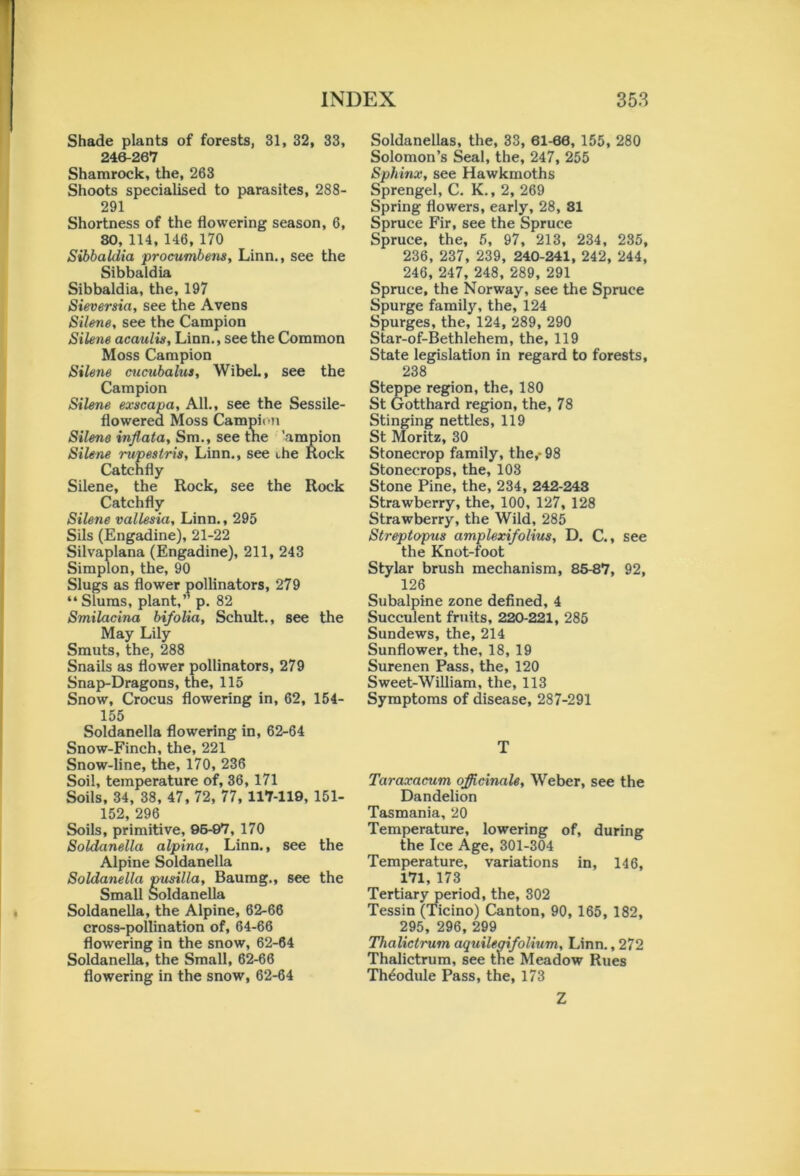 Shade plants of forests, 31, 32, 33, 246-267 Shamrock, the, 263 Shoots specialised to parasites, 288- 291 Shortness of the flowering season, 6, SO, 114, 146, 170 Sibbaldia procumbens, Linn., see the Sibbaldia Sibbaldia, the, 197 Sieversia, see the Avens Silene, see the Campion Silene acaulis, Linn., see the Common Moss Campion Silene cucubalus, WibeL, see the Campion Silene exscapa, All., see the Sessile- flowered Moss Campion Silene inflata, Sm., see the 'ampion Silene rupestris, Linn., see the Rock Catchfly Silene, the Rock, see the Rock Catchfly Silene vallesia, Linn., 295 Sils (Engadine), 21-22 Silvaplana (Engadine), 211, 243 Simplon, the, 90 Slugs as flower pollinators, 279 “ Slums, plant,” p. 82 Smilacina bifolia, Schult., see the May Lily Smuts, the, 288 Snails as flower pollinators, 279 Snap-Dragons, the, 115 Snow, Crocus flowering in, 62, 154- 155 Soldanella flowering in, 62-64 Snow-Finch, the, 221 Snow-line, the, 170, 236 Soil, temperature of, 36, 171 Soils, 34, 38, 47, 72, 77, 117-119, 151- 152, 296 Soils, primitive, 96-97, 170 Soldanella alpina, Linn., see the Alpine Soldanella Soldanella pusilla, Baumg., see the Small Soldanella Soldanella, the Alpine, 62-66 cross-pollination of, 64-66 flowering in the snow, 62-64 Soldanella, the Small, 62-66 flowering in the snow, 62-64 Soldanellas, the, 33, 61-66, 155, 280 Solomon’s Seal, the, 247, 255 Sphinx, see Hawkmoths Sprengel, C. K., 2, 269 Spring flowers, early, 28, SI Spruce Fir, see the Spruce Spruce, the, 5, 97, 213, 234, 235, 236, 237, 239, 240-241, 242, 244, 246, 247, 248, 289, 291 Spruce, the Norway, see the Spruce Spurge family, the, 124 Spurges, the, 124, 289, 290 Star-of-Bethlehem, the, 119 State legislation in regard to forests, 238 Steppe region, the, 180 St Gotthard region, the, 78 Stinging nettles, 119 St Moritz, 30 Stonecrop family, the,- 98 Stonecrops, the, 103 Stone Pine, the, 234, 242-243 Strawberry, the, 100, 127, 128 Strawberry, the Wild, 285 Streptopus amplexifolius, D. C., see the Knot-foot Stylar brush mechanism, 85-87, 92, 126 Subalpine zone defined, 4 Succulent fruits, 220-221, 285 Sundews, the, 214 Sunflower, the, 18, 19 Surenen Pass, the, 120 Sweet-William, the, 113 Symptoms of disease, 287-291 T Taraxacum officinale, Weber, see the Dandelion Tasmania, 20 Temperature, lowering of, during the Ice Age, 301-304 Temperature, variations in, 146, 171,173 Tertiary period, the, 302 Tessin (Ticino) Canton, 90, 165, 182, 295, 296, 299 Tlialictrum aquilegifolium, Linn., 272 Thalictrum, see the Meadow Rues Th^odule Pass, the, 173 Z