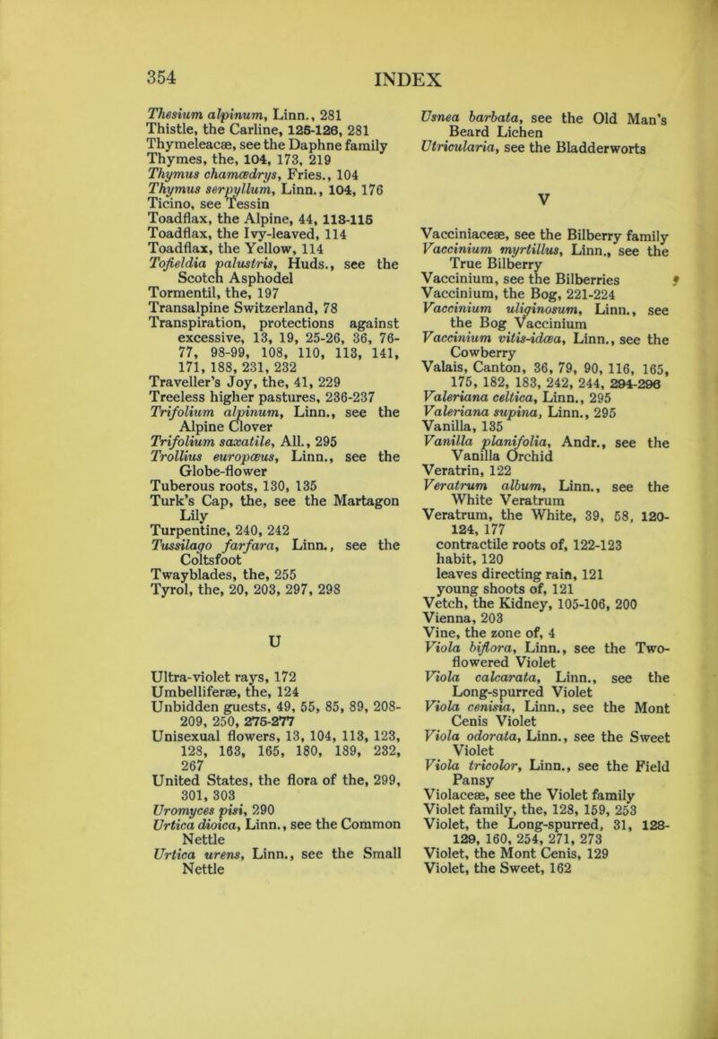 Thesium alpinum, Linn., 281 Thistle, the Carline, 125-126, 281 Thymeleacae, see the Daphne family Thymes, the, 104, 173, 219 Thymus chamcedrys, Fries., 104 Thymus serpyllum, Linn., 104, 176 Ticino, see Tessin Toadflax, the Alpine, 44, 118-116 Toadflax, the Ivy-leaved, 114 Toadflax, the Yellow, 114 Tofieldia palustris, Huds., see the Scotch Asphodel Tormentil, the, 197 Transalpine Switzerland, 78 Transpiration, protections against excessive, 13, 19, 25-26, 36, 76- 77, 98-99, 108, 110, 113, 141, 171, 188, 231, 232 Traveller’s Joy, the, 41, 229 Treeless higher pastures, 236-237 Trifolium alpinum, Linn., see the Alpine Clover Trifolium saxatile, All., 295 Trollius europceus, Linn., see the Globe-flower Tuberous roots, 130, 135 Turk’s Cap, the, see the Martagon Lily Turpentine, 240, 242 Tussilago farfara, Linn., see the Coltsfoot Twayblades, the, 255 Tyrol, the, 20, 203, 297, 298 U Ultra-violet rays, 172 Umbelliferae, the, 124 Unbidden guests, 49, 55, 85, 89, 208- 209, 250, 275-277 Unisexual flowers, 13, 104, 113, 123, 128, 163, 165, 180, 189, 232, 267 United States, the flora of the, 299, 301, 303 Uromyces pisi, 290 Urtica dioica, Linn., see the Common Nettle Urtica urens, Linn., see the Small Nettle Usnea barbata, see the Old Man’s Beard Lichen Utricularia, see the Bladderworts V Vacciniaceae, see the Bilberry family Vaccinium myrtillus, Linn., see the True Bilberry Vaccinium, see the Bilberries • Vaccinium, the Bog, 221-224 Vaccinium uliginosum, Linn., see the Bog Vaccinium Vaccinium vitis-idcea, Linn., see the Cowberry Valais, Canton, 36, 79, 90, 116, 165, 175, 182, 183, 242, 244, 294-296 Valeriana celtica, Linn., 295 Valeriana supina, Linn., 295 Vanilla, 135 Vanilla planifolia, Andr., see the Vanilla Orchid Veratrin, 122 Veratrum album, Linn., see the White Veratrum Veratrum, the White, 39, 58, 120- 124,177 contractile roots of, 122-123 habit, 120 leaves directing rain, 121 young shoots of, 121 Vetch, the Kidney, 105-106, 200 Vienna, 203 Vine, the zone of, 4 Viola biflora, Linn., see the Two- flowered Violet Viola calcarata, Linn., see the Long-spurred Violet Viola cenisia, Linn., see the Mont Cenis Violet Viola odorata, Linn., see the Sweet Violet Viola tricolor, Linn., see the Field Pansy Violaceae, see the Violet family Violet family, the, 128, 159, 253 Violet, the Long-spurred, 31, 128- 129, 160, 254, 271, 273 Violet, the Mont Cenis, 129 Violet, the Sweet, 162