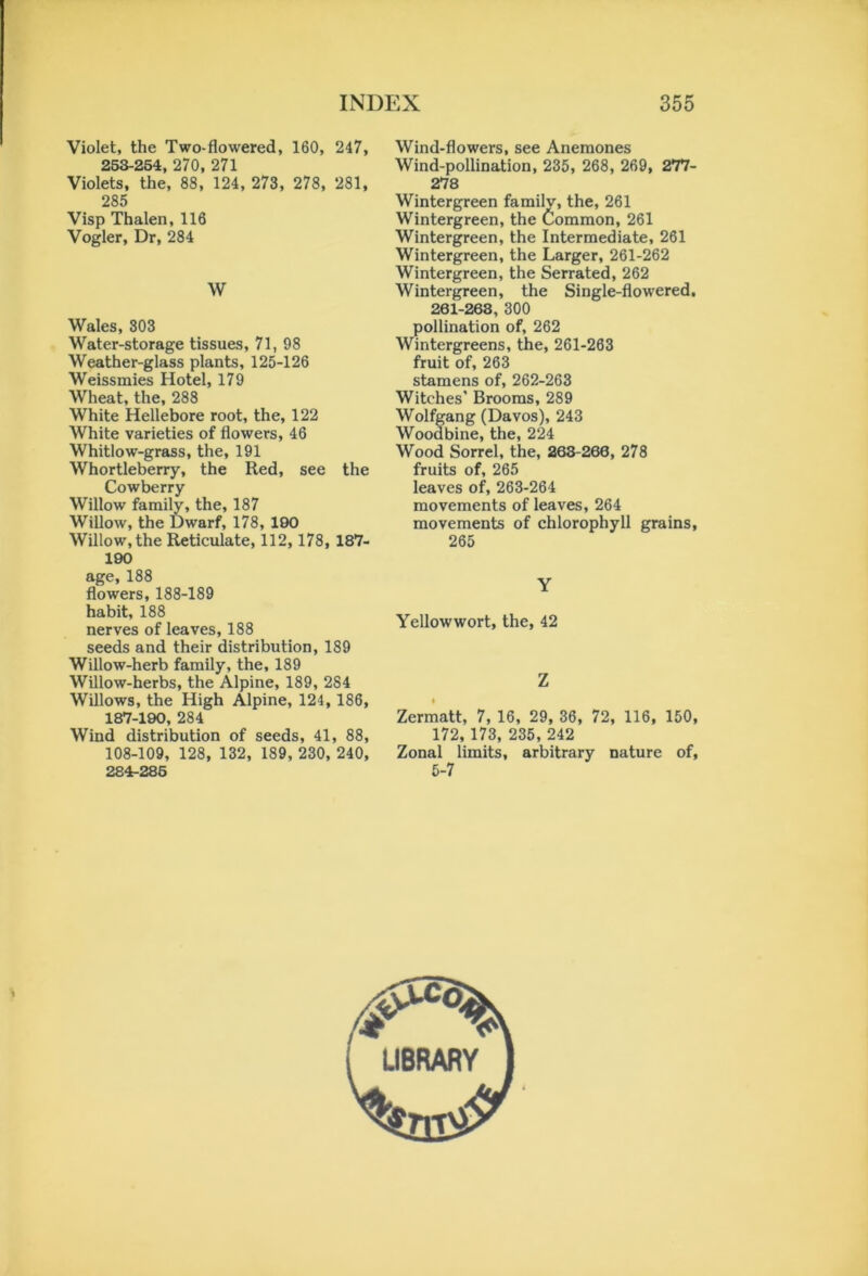 Violet, the Two-flowered, 160, 247, 253-254, 270, 271 Violets, the, 88, 124, 273, 278, 281, 285 Visp Thalen, 116 Vogler, Dr, 284 W Wales, 303 Water-storage tissues, 71, 98 Weather-glass plants, 125-126 Weissmies Hotel, 179 Wheat, the, 288 White Hellebore root, the, 122 White varieties of flowers, 46 Whitlow-grass, the, 191 Whortleberry, the Red, see the Cowberry Willow family, the, 187 Willow, the Dwarf, 178, 190 Willow, the Reticulate, 112, 178, 187- 190 age, 188 flowers, 188-189 habit, 188 nerves of leaves, 188 seeds and their distribution, 189 Willow-herb family, the, 189 Willow-herbs, the Alpine, 189, 284 Willows, the High Alpine, 124, 186, 187-190, 284 Wind distribution of seeds, 41, 88, 108-109, 128, 132, 189, 230, 240, 284-285 Wind-flowers, see Anemones Wind-pollination, 235, 268, 269, 277- 278 Wintergreen familv, the, 261 Wintergreen, the Common, 261 Wintergreen, the Intermediate, 261 Wintergreen, the Larger, 261-262 Wintergreen, the Serrated, 262 Wintergreen, the Single-flowered, 261-268, 300 pollination of, 262 Wintergreens, the, 261-263 fruit of, 263 stamens of, 262-263 Witches’ Brooms, 289 Wolfgang (Davos), 243 Woodbine, the, 224 Wood Sorrel, the, 263-266, 278 fruits of, 265 leaves of, 263-264 movements of leaves, 264 movements of chlorophyll grains, 265 Y Yellowwort, the, 42 Z Zermatt, 7, 16, 29, 36, 72, 116, 150, 172, 173, 235, 242 Zonal limits, arbitrary nature of, 5-7