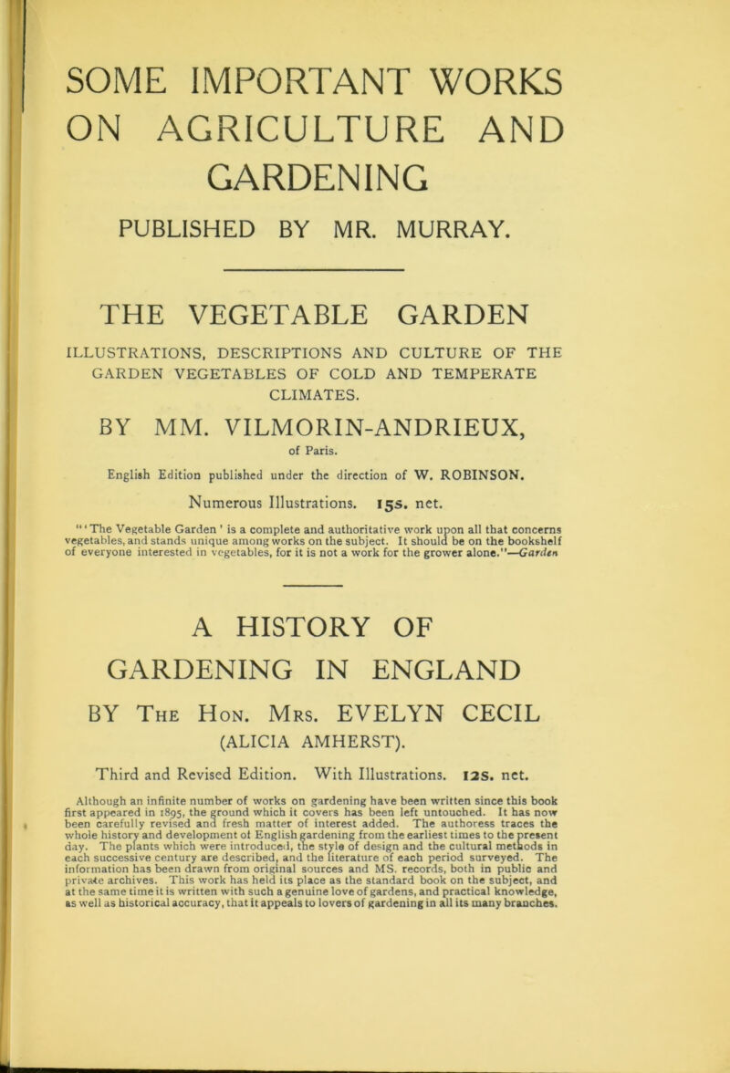 SOME IMPORTANT WORKS ON AGRICULTURE AND GARDENING PUBLISHED BY MR. MURRAY. THE VEGETABLE GARDEN ILLUSTRATIONS, DESCRIPTIONS AND CULTURE OF THE GARDEN VEGETABLES OF COLD AND TEMPERATE CLIMATES. BY MM. VILMORIN-ANDRIEUX, of Paris. English Edition published under the direction of W. ROBINSON. Numerous Illustrations. 15s. net. “1 The Vegetable Garden ’ is a complete and authoritative work upon all that concerns vegetables, and stands unique among works on the subject. It should be on the bookshelf of everyone interested in vegetables, for it is not a work for the grower alone.—Garden A HISTORY OF GARDENING IN ENGLAND BY The Hon. Mrs. EVELYN CECIL (ALICIA AMHERST). Third and Revised Edition. With Illustrations. 12s. net. Although an infinite number of works on gardening have been written since this book first appeared in 1895, the ground which it covers has been left untouched. It has now been carefully revised and fresh matter of interest added. The authoress traces the whole history and development of English gardening from the earliest times to the present day. The plants which were introduced, the style of design and the cultural methods in each successive century are described, and the literature of each period surveyed. The information has been drawn from original sources and MS. records, both in public and private archives. This work has held its place as the standard book on the subject, and at the same time it is written with such a genuine love of gardens, and practical knowledge, as well as historical accuracy, that it appeals to lovers of gardening in all its many branches.