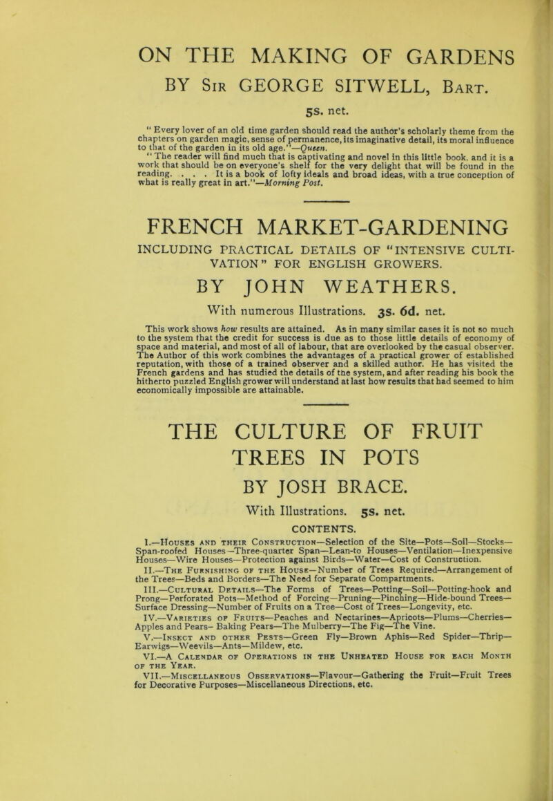 ON THE MAKING OF GARDENS BY Sir GEORGE SITWELL, Bart. 5S. net.  Every lover of an old time garden should read the author's scholarly theme from the chapters on garden magic, sense of permanence, its imaginative detail, its moral influence to that of the garden in its old age.”—Queen. “ The reader will find much that is captivating and novel in this little book, and it is a work that should be on everyone's shelf for the very delight that will be found in the reading. . . . It is a book of lofty ideals and broad ideas, with a true conception of what is really great in art.”—Morning Post. FRENCH MARKET-GARDENING INCLUDING PRACTICAL DETAILS OF “INTENSIVE CULTI- VATION” FOR ENGLISH GROWERS. BY JOHN WEATHERS. With numerous Illustrations. 3s. 6d. net. This work shows how results are attained. As in many similar cases it is not so much to the system that the credit for success is due as to those little details of economy of space and material, and most of all of labour, that are overlooked by the casual observer. The Author of this work combines the advantages of a practical grower of established reputation, with those of a trained observer and a skilled author. He has visited the French gardens and has studied the details of the system, and after reading his book the hitherto puzzled English grower will understand at last how results that had seemed to him economically impossible are attainable. THE CULTURE OF FRUIT TREES IN POTS BY JOSH BRACE. With Illustrations. 5s. net. CONTENTS. I. —Houses and their Construction—Selection of the Site—Pots—Soil—Stocks— Span-roofed Houses—Three-quarter Span—Lean-to Houses—Ventilation—Inexpensive Houses—Wire Houses—Protection against Birds—Water—Cost of Construction. II. —The Furnishing of the House—Number of Trees Required—Arrangement of the Trees—Beds and Borders—The Need for Separate Compartments. III. —Cultural Details—The Forms of Trees—Potting—Soil—Potting-hook and Prong—Perforated Pots—Method of Forcing—Pruning—Pinching—Hide-bound Trees— Surface Dressing—Number of Fruits on a Tree—Cost of Trees—Longevity, etc. IV. —Varieties of Fruits—Peaches and Nectarines—Apricots—Plums—Cherries— Apples and Pears- Baking Pears—The Mulberry—The Fig—The Vine. V. —Insect and other Pests—Green Fly—Brown Aphis—Red Spider—Thrip— Earwigs—Weevils—Ants—Mildew, etc. VI. —A Calendar of Operations in the Unheated House for each Month of the Year. VII. —Miscellaneous Observations—Flavour—Gathering the Fruit—Fruit Trees for Decorative Purposes—Miscellaneous Directions, etc.