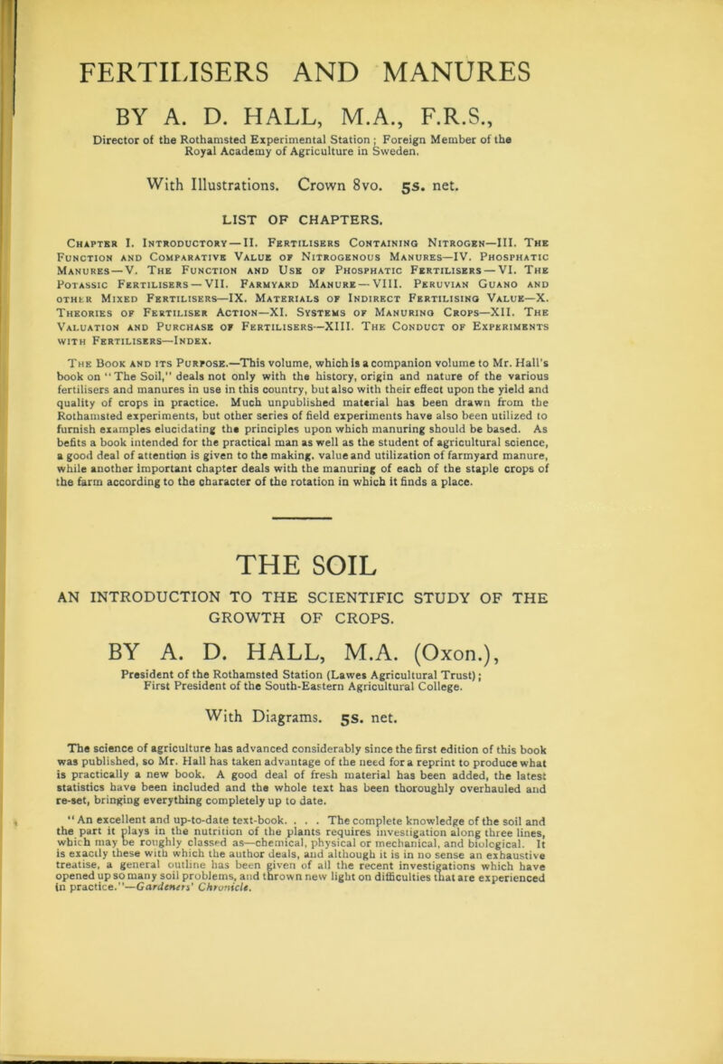 FERTILISERS AND MANURES BY A. D. HALL, M.A., F.R.S., Director of the Rothamsted Experimental Station ; Foreign Member of the Royal Academy of Agriculture in Sweden. With Illustrations, Crown 8vo. 5s. net. LIST OF CHAPTERS. Chapter I. Introductory — II. Fertilisers Containing Nitrogen—III. The Function and Comparative Value of Nitrogenous Manures—IV. Phosphatic Manures — V. The Function and Use op Phosphatic Fertilisers — VI. The Potassic Fertilisers — VII. Farmyard Manure — VIII. Peruvian Guano and other Mixed Fertilisers—IX. Materials of Indirect Fertilising Value—X. Theories of Fertiliser Action—XI. Systems of Manuring Crops—XII. The Valuation and Purchase of Fertilisers—XIII. The Conduct of Experiments with Fertilisers—Index. The Book and its Purpose.—This volume, which Is a companion volume to Mr. Hall's book on “The Soil,1’ deals not only with the history, origin and nature of the various fertilisers and manures in use in this country, but also with their effect upon the yield and quality of crops in practice. Much unpublished material has been drawn from the Rothamsted experiments, but other series of field experiments have also been utilized to furnish examples elucidating the principles upon which manuring should be based. As befits a book intended for the practical man as well as the student of agricultural science, a good deal of attention is given to the making, value and utilization of farmyard manure, while another important chapter deals with the manuring of each of the staple crops of the farm according to the character of the rotation in which it finds a place. THE SOIL AN INTRODUCTION TO THE SCIENTIFIC STUDY OF THE GROWTH OF CROPS. BY A. D. HALL, M.A. (Oxon.), President of the Rothamsted Station (Lawes Agricultural Trust); First President of the South-Eastern Agricultural College. With Diagrams. 5s. net. The science of agriculture has advanced considerably since the first edition of this book was published, so Mr. Hall has taken advantage of the need fora reprint to produce what is practically a new book. A good deal of fresh material has been added, the latest statistics have been included and the whole text has been thoroughly overhauled and re-set, bringing everything completely up to date. “ An excellent and up-to-date text-book. . . . The complete knowledge of the soil and the part it plays in the nutrition of the plants requires investigation along three lines, which may be roughly classed as—chemical, physical or mechanical, and biological. It is exactly these with which the author deals, and although it is in no sense an exhaustive treatise, a general outline has been given of all the recent investigations which have opened up so many soil problems, and thrown new light on difficulties that are experienced in practice.—Gardeners' Chronicle.