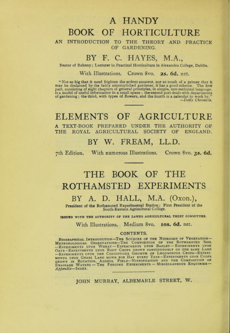 A HANDY BOOK OF HORTICULTURE AN INTRODUCTION TO THE THEORY AND PRACTICE OF GARDENING. BY F. C. HAYES, M.A., Rector of Raheny ; Lecturer in Practical Horticulture in Alexandra College, Dublin. With Illustrations. Crown 8vo. 2s. 6d. net. “ Not so big that it need frighten the ardent amateur, nor so much of a primer that it may be disdained by the fairly accomplished gardener, it has a good scheme. The first part, consisting of eight chapters of general principles, in simple, non-technical language, is a model of useful information in a small space ; the second part deals with departments of gardening ; the third, with types of flowers, and the fourth is a calendar to work by. —Daily Chronicle. ELEMENTS OF AGRICULTURE A TEXT-BOOK PREPARED UNDER THE AUTHORITY OF THE ROYAL AGRICULTURAL SOCIETY OF ENGLAND. BY W. FREAM, LL.D. 7th Edition. With numerous Illustrations. Crown 8vo. 3s. 6d. THE BOOK OF THE ROTHAMSTED EXPERIMENTS BY A. D. HALL, M.A. (Oxon.), President of the Rothamsted Experimental Station; First President of the South-Eastern Agricultural College. ISSUBD WITH THE AUTHORITY OF THE LAWES AGRICULTURAL TRUST COMMITTEE. With Illustrations. Medium 8vo. 10s. 6d. net. CONTENTS. Biographical Introduction—The Sources of the Nitrogen of Vegetation- Meteorological Observations—The Composition of the Rothamsted Soil —Experiments upon Wheat —Experiments upon Barley —Experiments upon Oats Experiments upon Root Crops grown continuously on the same Land Experiments upon the Continuous Growth of Leguminous Crops—Experi- ments upon Grass Land mown for Hay every Year—Experiments upon Crops grown in Rotation, Agdell Field—Nitrification and the Composition of Drainage Waters — The Feeding Experiments — Miscellaneous Enquiries — A ppendix—ltiDEX. JOHN MURRAY, ALBEMARLE STREET, W.