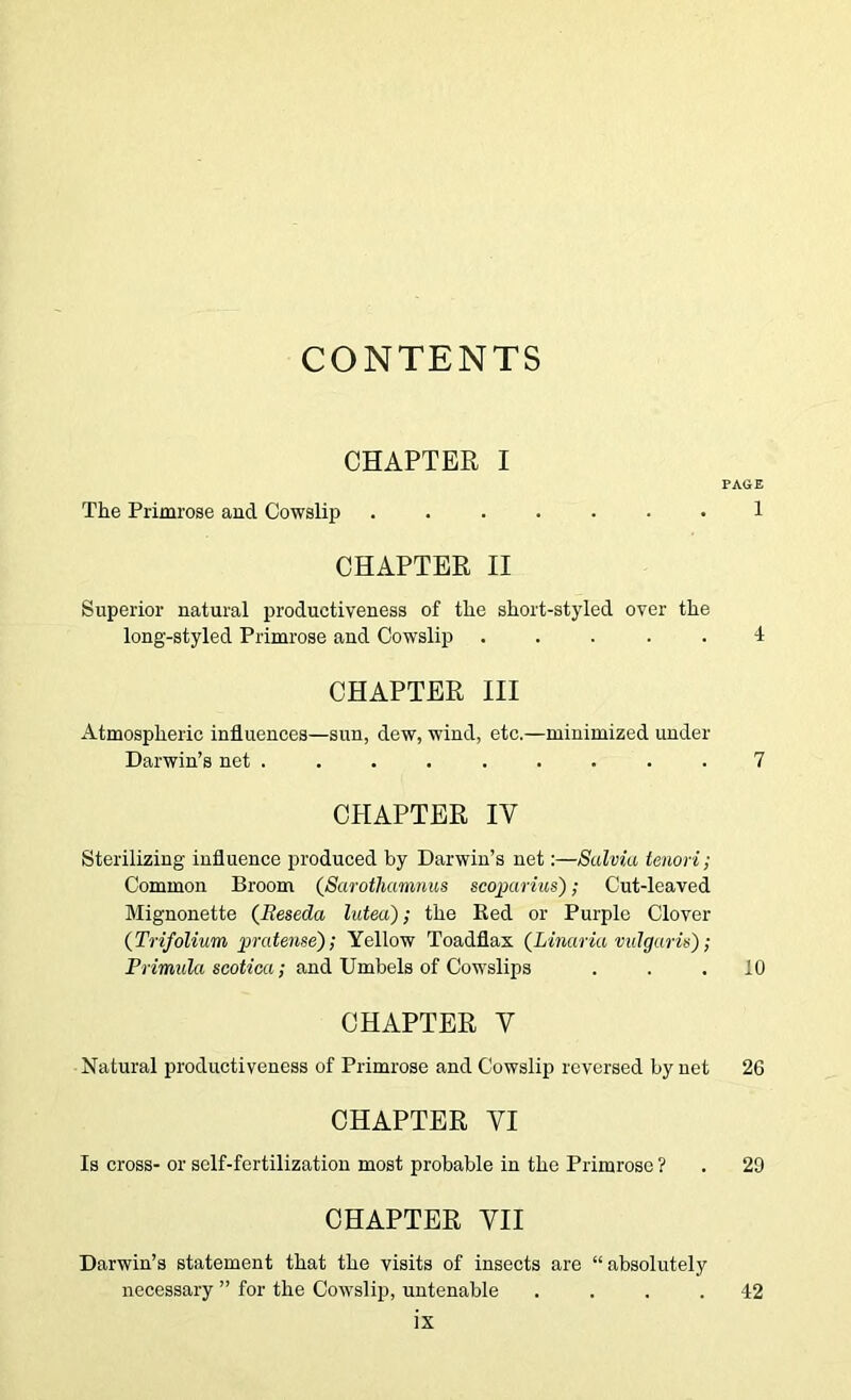 CONTENTS CHAPTER I PAGE The Primrose aud Cowslip 1 CHAPTER II Superior natural productiveness of the short-styled over the long-styled Primrose and Cowslip ..... 4 CHAPTER III Atmospheric influences—sun, dew, wind, etc.—minimized under Darwin’s net ......... 7 CHAPTER IV Sterilizing influence produced by Darwin’s net;—Salvia tenon; Common Broom {Sarothamnus scoparius); Cut-leaved Mignonette (^Reseda lutea); the Bed or Purple Clover {Trifolium pratense'); Yellow Toadflax (Linaria vulgaris); PrzmttZa scotfca; and Umbels of Cowslips ... 10 CHAPTER V Natural productiveness of Primrose and Cowslip reversed by net 26 CHAPTER VI Is cross- or self-fertilization most probable in the Primrose ? . 29 CHAPTER VII Darwin’s statement that the visits of insects are “absolutely necessary ” for the Cowslip, untenable .... 42