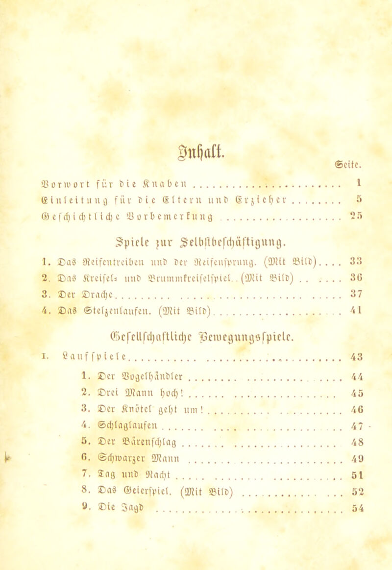gnljaft. S o r io o r t für t> i e Knaben 1 ® i n 1 e i t u u fl für t> i c ffi 11 e r lt u n t> ® vj i c f; c r 5 © e f rt) i (I) 11 i d) c Sorbemcrfung 25 Spiele jxtv SelbRhc|'d)äftifjung. 1. Da3 flicifcntvcibcn iiut> Per Oieifenfprung. (fDiit SilP). . . . 33 2. EasS fireifet= uitP ©rummfreifelfpiel., (SBiit ©ifp) 36 3. Der Dradje 37 4. Daä ©teljcnlaufcu. (üKit Bifp) . 41 <ä>efellfcl)aftUd)e |3cniegungöfpiele. i. Sauf fptet e . 1. ©er Sogelfjänbfer 2. Drei Slami tjed)! 3. Der Knotet gef)t um ! 4. ©djfagfaufen 5. Der Särenfdjlag 6. ©dpoarjer ÜJlaiiu 7. tag mit) 9fnd)t 8. Da« ©eierfpiet. (Slit ©Up) 9. Die Saab 43 44 45 46 47 48 49 51 54