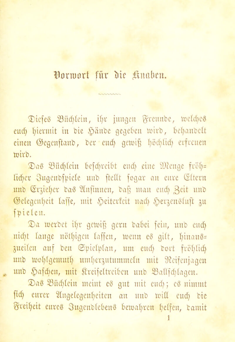 Bonuort für )5tc $naben. ®icfed SSiidjtein, i()r jungen grcunbc, mctdjed eud) tjiermit in bie ipäube gegeben mirb, bcfyanbclt einen ©cgenftanb, bev eud) gemifj I)öd)tid) erfreuen mirb. ®ad 23ücf)fein befd)reibt eud) eine Stenge fröf;= tid)cr ■Ougenbff.'iele uub fteHt fogav an eure Gttcrn unb Crrjiefyer bad 2iufiuuen, bajj man eud) 3e'b unb ©etegenfyeit taffe, mit Reiter feit nad) §erjendtuft jn fpieten. ®a merbet it;r genug gern babei fein, unb eud) itid)t lange nötigen taffen, nenn ed gi(t, I)inaud= jueiteu auf ben ©pictptan, um eud) bert fröt)(id) uub mot)(gemutt) umfyerjutummefn mit 9?eifenjageu unb tpafdien, mit Streif ettreiben unb 53aflfd)tageu. ®ad 23iid)tcin meint ed gut mit eud); cd nimmt fid) eurer 2tuge(cgeut)eiten au unb nitt eud) bie Srei^eit eured 3ugeub(cbend benat)rcn t)etfeu, bamit