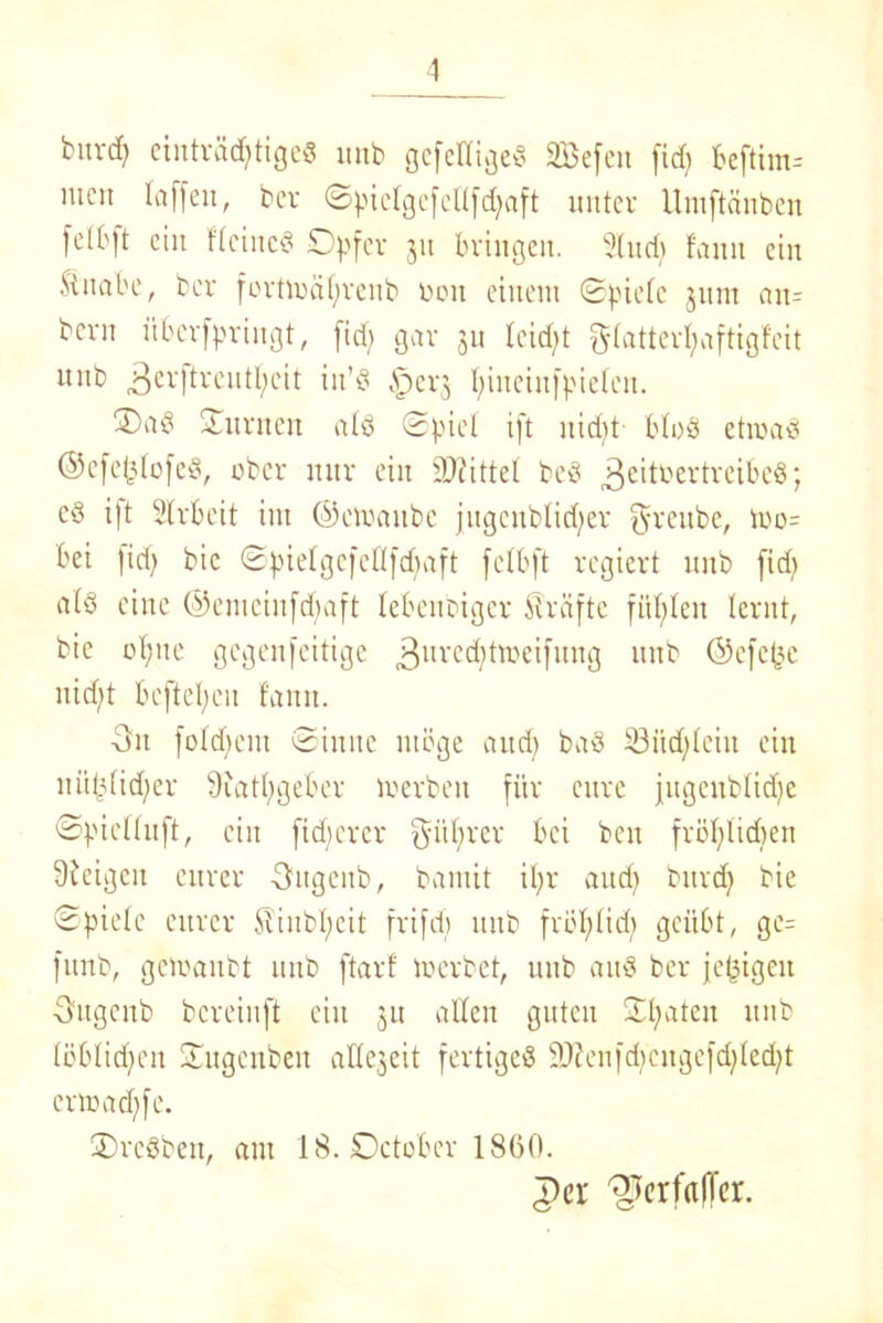 1 fcuvd) einträchtige« unb gcfcHige« SBefeu fid; beftim= mc:t taffen, bev ©pielgefetlfdfaft unter Umftänben fetbft ein fteine« Opfer 31t bringen. 2tud) fault ein Shtabe, ber fortiräf;renb 001t einem ©piefc jum att- bern überfpringt, fidf> gar 311 feidft (a11erI;aftigfeit unb 3cvKrentl;eit in’« £)er3 piueittfpiefen. 3)a§ ©urnen atö ©piel ift nid(>t bto« etmad ©efc(3lüfe«, ober nur ein Mittel be3 Zeitvertreibes; c§ ift Strbeit int ©ctuaubc jugenbtidfer greitbc, too= bei |id) bic ©pielgefeUfdfaft fetbft regiert unb fid; atö eine ©emeinfepaft lebenbiger Strafte fitpfen lernt, bic optte gegenfeitige 3uvec^tn?ei[mTg unb ©efepe nid)t beftepeu tarnt. -3u fotdfent ©ittuc möge and; baS S3itd)tein ein ttü§(id;er Qiatpgeöer merbeit für eure jugenbtidje ©piettuft, ein fidferer giiprer bei beit fröplidien 9icigeit eurer -Sttgeitb, bamit ipr and) bttrd) bie ©pietc eurer STiubpcit frifd) unb fröpfid; geübt, ge= funb, getoaubt unb ftarf loerbet, unb au« ber jetzigen Ottgenb bereinft eilt 3U alten guten Späten unb löblichen ©itgenbeit atte3eit fertige« 9}?enfd}citgefdfled)t ertoadffe. SrcSben, am 18. Oetobcr 1860. T)cr ^erfafTer.