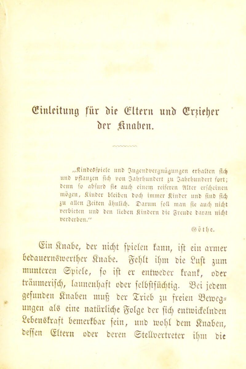 Einleitung für Me Eltern untr Erjieljer trer Knaben. „Jtinbesfbietc unb Suatnbvcrflnüfliinacu erhalten firf) mib pflanjcn fid) von Saljrbunbcrt 511 3abr(nmbcrt fort; beim fo abfurb fie aud) einem reiferen 'Jitter erfefjeinen mbaen, ßinber bleiben boef; immer Kinbcr unb fmb fid; ju allen Beiten äljnlid). «Darum f0II man fie and) nid;t verbieten unb ben lieben fiinbern bie gveubc baran niefjt Bcrbcrben. & ö 11) c. (Sin itnabc, ber ffneleit fann, ift ein armer bebauernSmerther Sfrtabe. gctjft il;m bie 2uft jum munteren @|)iefe, fo ift er entmeber Iranf, ober träumerifd), launenhaft ober fclbftfücbtig. 53ei jebem gefunben llnaben muff ber £rieb 311 freien S3emeg= ungen al$ eine natürliche f^olge ber (ich entmicfelnben £ebeuöfraft bemerfbar fein, unb mof>l bem Knaben, beffen Eltern ober bereu ©teÜocrtreter ifjnt bie